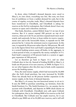 Chapter Eleven.qxp   8/4/2008   11:38 AM   Page 164




            164                                           The Mystery of Banking


                In short, when Citibank’s demand deposits were owed to
            Macy’s, its own client, everything was fine. But now, not from
            loss of confidence or from a sudden demand for cash, but in the
            course of regular, everyday trade, Macy’s demand deposits have
            been transferred to ChemBank, and ChemBank is asking for
            reserves at the Fed for redemption. But Citibank doesn’t have any
            reserves to spare and is therefore insolvent.
                One bank, therefore, cannot blithely heap 5:1 on top of new
            reserves. But if it cannot expand 500 percent on top of its
            reserves, what can it do? It can and does expand much more mod-
            erately and cautiously. In fact, to keep within its reserve require-
            ments now and in the foreseeable future, it expands not by 500
            percent but by 1 minus the minimum reserve requirement. In this
            case, it expands by 80 percent rather than by 500 percent. We will
            see in the figures below how each bank’s expanding by 80 percent
            in a central banking system causes all banks, in the aggregate, in
            a short period of time, to expand by the money multiplier of 5:1.
            Each bank’s expansion of 80 percent leads to a system or aggre-
            gate expansion of 500 percent.
                Let us therefore go back to Figure 11.1, and see what
            Citibank does in fact do. Instead of lending $4,000 to Macy’s, it
            lends out 80 percent of its new reserves, or $800. In Figure 11.3,
            we see what happens after this first step in bank credit expansion
            across the banking system.
                First, the total money supply, which had increased by $1,000
            after the Fed’s bond purchase, has now increased by $1,800.
            There has already been an 80 percent further expansion in the
            money supply, in the form of demand deposits.
                But Macy’s, of course, has not borrowed money to sit on it.
            It uses the $800 to purchase something, say furniture, from the
            Smith Furniture Co. The Smith Furniture Co., we assume, has its
            account with ChemBank, and deposits its $800 check drawn on
            Citibank with ChemBank. ChemBank now calls upon Citibank
            for redemption, that is, for shifting $800 of its reserves at the Fed
            to ChemBank. But Citibank now has ample reserves, for it can
            afford to pay $800 out of its $1,000 new reserves, and it will still
 