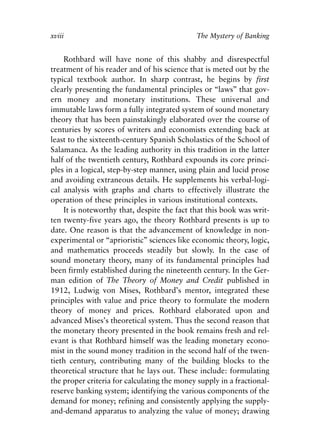 Foreword v6.qxp     8/4/2008   11:37 AM   Page xviii




            xviii                                         The Mystery of Banking


                Rothbard will have none of this shabby and disrespectful
            treatment of his reader and of his science that is meted out by the
            typical textbook author. In sharp contrast, he begins by first
            clearly presenting the fundamental principles or “laws” that gov-
            ern money and monetary institutions. These universal and
            immutable laws form a fully integrated system of sound monetary
            theory that has been painstakingly elaborated over the course of
            centuries by scores of writers and economists extending back at
            least to the sixteenth-century Spanish Scholastics of the School of
            Salamanca. As the leading authority in this tradition in the latter
            half of the twentieth century, Rothbard expounds its core princi-
            ples in a logical, step-by-step manner, using plain and lucid prose
            and avoiding extraneous details. He supplements his verbal-logi-
            cal analysis with graphs and charts to effectively illustrate the
            operation of these principles in various institutional contexts.
                It is noteworthy that, despite the fact that this book was writ-
            ten twenty-five years ago, the theory Rothbard presents is up to
            date. One reason is that the advancement of knowledge in non-
            experimental or “aprioristic” sciences like economic theory, logic,
            and mathematics proceeds steadily but slowly. In the case of
            sound monetary theory, many of its fundamental principles had
            been firmly established during the nineteenth century. In the Ger-
            man edition of The Theory of Money and Credit published in
            1912, Ludwig von Mises, Rothbard’s mentor, integrated these
            principles with value and price theory to formulate the modern
            theory of money and prices. Rothbard elaborated upon and
            advanced Mises’s theoretical system. Thus the second reason that
            the monetary theory presented in the book remains fresh and rel-
            evant is that Rothbard himself was the leading monetary econo-
            mist in the sound money tradition in the second half of the twen-
            tieth century, contributing many of the building blocks to the
            theoretical structure that he lays out. These include: formulating
            the proper criteria for calculating the money supply in a fractional-
            reserve banking system; identifying the various components of the
            demand for money; refining and consistently applying the supply-
            and-demand apparatus to analyzing the value of money; drawing
 