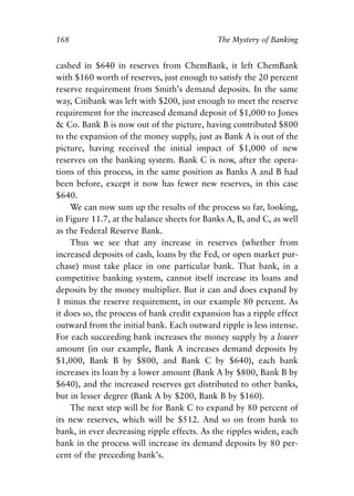 Chapter Eleven.qxp   8/4/2008   11:38 AM   Page 168




            168                                          The Mystery of Banking


            cashed in $640 in reserves from ChemBank, it left ChemBank
            with $160 worth of reserves, just enough to satisfy the 20 percent
            reserve requirement from Smith’s demand deposits. In the same
            way, Citibank was left with $200, just enough to meet the reserve
            requirement for the increased demand deposit of $1,000 to Jones
            & Co. Bank B is now out of the picture, having contributed $800
            to the expansion of the money supply, just as Bank A is out of the
            picture, having received the initial impact of $1,000 of new
            reserves on the banking system. Bank C is now, after the opera-
            tions of this process, in the same position as Banks A and B had
            been before, except it now has fewer new reserves, in this case
            $640.
                We can now sum up the results of the process so far, looking,
            in Figure 11.7, at the balance sheets for Banks A, B, and C, as well
            as the Federal Reserve Bank.
                Thus we see that any increase in reserves (whether from
            increased deposits of cash, loans by the Fed, or open market pur-
            chase) must take place in one particular bank. That bank, in a
            competitive banking system, cannot itself increase its loans and
            deposits by the money multiplier. But it can and does expand by
            1 minus the reserve requirement, in our example 80 percent. As
            it does so, the process of bank credit expansion has a ripple effect
            outward from the initial bank. Each outward ripple is less intense.
            For each succeeding bank increases the money supply by a lower
            amount (in our example, Bank A increases demand deposits by
            $1,000, Bank B by $800, and Bank C by $640), each bank
            increases its loan by a lower amount (Bank A by $800, Bank B by
            $640), and the increased reserves get distributed to other banks,
            but in lesser degree (Bank A by $200, Bank B by $160).
                The next step will be for Bank C to expand by 80 percent of
            its new reserves, which will be $512. And so on from bank to
            bank, in ever decreasing ripple effects. As the ripples widen, each
            bank in the process will increase its demand deposits by 80 per-
            cent of the preceding bank’s.
 
