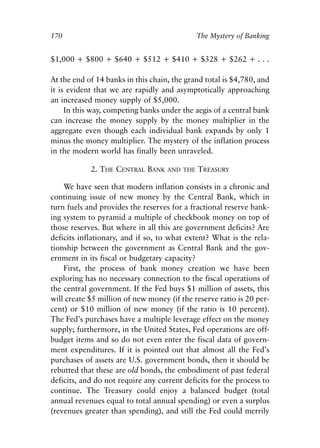 Chapter Eleven.qxp   8/4/2008   11:38 AM   Page 170




            170                                            The Mystery of Banking


            $1,000 + $800 + $640 + $512 + $410 + $328 + $262 + . . .

            At the end of 14 banks in this chain, the grand total is $4,780, and
            it is evident that we are rapidly and asymptotically approaching
            an increased money supply of $5,000.
                 In this way, competing banks under the aegis of a central bank
            can increase the money supply by the money multiplier in the
            aggregate even though each individual bank expands by only 1
            minus the money multiplier. The mystery of the inflation process
            in the modern world has finally been unraveled.

                         2. THE CENTRAL BANK     AND THE   TREASURY

                We have seen that modern inflation consists in a chronic and
            continuing issue of new money by the Central Bank, which in
            turn fuels and provides the reserves for a fractional reserve bank-
            ing system to pyramid a multiple of checkbook money on top of
            those reserves. But where in all this are government deficits? Are
            deficits inflationary, and if so, to what extent? What is the rela-
            tionship between the government as Central Bank and the gov-
            ernment in its fiscal or budgetary capacity?
                First, the process of bank money creation we have been
            exploring has no necessary connection to the fiscal operations of
            the central government. If the Fed buys $1 million of assets, this
            will create $5 million of new money (if the reserve ratio is 20 per-
            cent) or $10 million of new money (if the ratio is 10 percent).
            The Fed’s purchases have a multiple leverage effect on the money
            supply; furthermore, in the United States, Fed operations are off-
            budget items and so do not even enter the fiscal data of govern-
            ment expenditures. If it is pointed out that almost all the Fed’s
            purchases of assets are U.S. government bonds, then it should be
            rebutted that these are old bonds, the embodiment of past federal
            deficits, and do not require any current deficits for the process to
            continue. The Treasury could enjoy a balanced budget (total
            annual revenues equal to total annual spending) or even a surplus
            (revenues greater than spending), and still the Fed could merrily
 