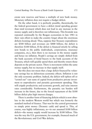 Chapter Eleven.qxp   8/4/2008   11:38 AM   Page 171




            Central Banking: The Process of Bank Credit Expansion             171


            create new reserves and hence a multiple of new bank money.
            Monetary inflation does not require a budget deficit.
                 On the other hand, it is perfectly possible, theoretically, for
            the federal government to have a deficit (total spending greater
            than total revenues) which does not lead to any increase in the
            money supply and is therefore not inflationary. This bromide was
            repeated continually by the Reagan economists in late 1981 in
            their vain effort to make the country forget about the enormous
            deficits looming ahead. Thus, suppose that Treasury expenditures
            are $500 billion and revenues are $400 billion; the deficit is
            therefore $100 billion. If the deficit is financed strictly by selling
            new bonds to the public (individuals, corporations, insurance
            companies, etc.), then there is no increase in the money supply
            and hence no inflation. People’s savings are simply shifted from
            the bank accounts of bond buyers to the bank accounts of the
            Treasury, which will quickly spend them and thereby return those
            deposits to the private sector. There is movement within the same
            money supply, but no increase in that supply itself.
                 But this does not mean that a large deficit financed by volun-
            tary savings has no deleterious economic effects. Inflation is not
            the only economic problem. Indeed, the deficit will siphon off or
            “crowd out” vast sums of capital from productive private invest-
            ment to unproductive and parasitic government spending. This
            will cripple productivity and economic growth, and raise interest
            rates considerably. Furthermore, the parasitic tax burden will
            increase in the future, due to the forced repayment of the $100
            billion deficit plus high interest charges.
                 There is another form of financing deficits which is now obso-
            lete in the modern Western world but which was formerly the
            standard method of finance. That was for the central government
            to simply print money (Treasury cash) and spend it. This, of
            course, was highly inflationary, as—in our assumed $100 billion
            deficit—the money supply would increase by $100 billion. This
            was the way the U.S. government, for example, financed much of
            the Revolutionary and Civil War deficits.
 