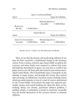 Chapter Eleven.qxp   8/4/2008    11:38 AM   Page 176




            176                                               The Mystery of Banking


                                      Step 2: Commercial Banks
            Assets                                           Equity & Liabilities

                                                  Demand deposits to
                                                   the public      + $100 billion
              Reserves at
               the Fed          + $100 billion

                                         Federal Reserve
            Assets                                               Equity & Liabilities

              (new) U.S. Government               Demand deposits to
                securities  + $100 billion         banks           + $100 billion



                     FIGURE 11.11 — EFFECT       OF   FED PURCHASE   ON   BANKS



                Thus, we see that the chronic and accelerating inflation of our
            time has been caused by a fundamental change in the monetary
            system. From a money, centuries ago, based solidly on gold as the
            currency, and where banks were required to redeem their notes
            and deposits immediately in specie, we now have a world of fiat
            paper moneys cut off from gold and issued by government-privi-
            leged Central Banks. The Central Banks enjoy a monopoly on the
            printing of paper money, and through this money they control
            and encourage an inflationary fractional reserve banking system
            which pyramids deposits on top of a total of reserves determined
            by the Central Banks. Government fiat paper has replaced com-
            modity money, and central banking has taken the place of free
            banking. Hence our chronic, permanent inflation problem, a
            problem which, if unchecked, is bound to accelerate eventually
            into the fearful destruction of the currency known as runaway
            inflation.
 