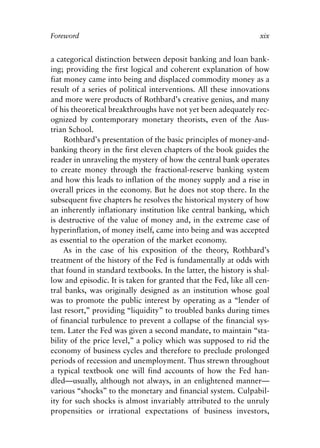 Foreword v6.qxp   8/4/2008   11:37 AM   Page xix




            Foreword                                                          xix


            a categorical distinction between deposit banking and loan bank-
            ing; providing the first logical and coherent explanation of how
            fiat money came into being and displaced commodity money as a
            result of a series of political interventions. All these innovations
            and more were products of Rothbard’s creative genius, and many
            of his theoretical breakthroughs have not yet been adequately rec-
            ognized by contemporary monetary theorists, even of the Aus-
            trian School.
                 Rothbard’s presentation of the basic principles of money-and-
            banking theory in the first eleven chapters of the book guides the
            reader in unraveling the mystery of how the central bank operates
            to create money through the fractional-reserve banking system
            and how this leads to inflation of the money supply and a rise in
            overall prices in the economy. But he does not stop there. In the
            subsequent five chapters he resolves the historical mystery of how
            an inherently inflationary institution like central banking, which
            is destructive of the value of money and, in the extreme case of
            hyperinflation, of money itself, came into being and was accepted
            as essential to the operation of the market economy.
                 As in the case of his exposition of the theory, Rothbard’s
            treatment of the history of the Fed is fundamentally at odds with
            that found in standard textbooks. In the latter, the history is shal-
            low and episodic. It is taken for granted that the Fed, like all cen-
            tral banks, was originally designed as an institution whose goal
            was to promote the public interest by operating as a “lender of
            last resort,” providing “liquidity” to troubled banks during times
            of financial turbulence to prevent a collapse of the financial sys-
            tem. Later the Fed was given a second mandate, to maintain “sta-
            bility of the price level,” a policy which was supposed to rid the
            economy of business cycles and therefore to preclude prolonged
            periods of recession and unemployment. Thus strewn throughout
            a typical textbook one will find accounts of how the Fed han-
            dled—usually, although not always, in an enlightened manner—
            various “shocks” to the monetary and financial system. Culpabil-
            ity for such shocks is almost invariably attributed to the unruly
            propensities or irrational expectations of business investors,
 