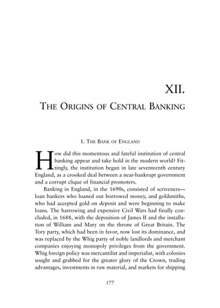 Chapter Twelve.qxp   8/4/2008   11:38 AM   Page 177




                                                                     XII.
              THE ORIGINS                  OF   CENTRAL BANKING


                                 1. THE BANK    OF    ENGLAND



            H
                     ow did this momentous and fateful institution of central
                     banking appear and take hold in the modern world? Fit-
                     tingly, the institution began in late seventeenth century
            England, as a crooked deal between a near-bankrupt government
            and a corrupt clique of financial promoters.
                Banking in England, in the 1690s, consisted of scriveners—
            loan bankers who loaned out borrowed money, and goldsmiths,
            who had accepted gold on deposit and were beginning to make
            loans. The harrowing and expensive Civil Wars had finally con-
            cluded, in 1688, with the deposition of James II and the installa-
            tion of William and Mary on the throne of Great Britain. The
            Tory party, which had been in favor, now lost its dominance, and
            was replaced by the Whig party of noble landlords and merchant
            companies enjoying monopoly privileges from the government.
            Whig foreign policy was mercantilist and imperialist, with colonies
            sought and grabbed for the greater glory of the Crown, trading
            advantages, investments in raw material, and markets for shipping

                                             177
 