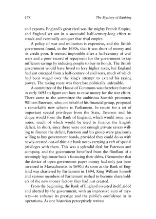 Chapter Twelve.qxp   8/4/2008   11:38 AM   Page 178




            178                                         The Mystery of Banking


            and exports. England’s great rival was the mighty French Empire,
            and England set out in a successful half-century-long effort to
            attack and eventually conquer that rival empire.
                 A policy of war and militarism is expensive, and the British
            government found, in the 1690s, that it was short of money and
            its credit poor. It seemed impossible after a half-century of civil
            wars and a poor record of repayment for the government to tap
            sufficient savings by inducing people to buy its bonds. The British
            government would have loved to levy higher taxes, but England
            had just emerged from a half-century of civil wars, much of which
            had been waged over the king’s attempt to extend his taxing
            power. The taxing route was therefore politically unfeasible.
                 A committee of the House of Commons was therefore formed
            in early 1693 to figure out how to raise money for the war effort.
            There came to the committee the ambitious Scottish promoter,
            William Paterson, who, on behalf of his financial group, proposed
            a remarkable new scheme to Parliament. In return for a set of
            important special privileges from the State, Paterson and his
            clique would form the Bank of England, which would issue new
            notes, much of which would be used to finance the English
            deficit. In short, since there were not enough private savers will-
            ing to finance the deficit, Paterson and his group were graciously
            willing to buy government bonds, provided they could do so with
            newly-created out-of-thin-air bank notes carrying a raft of special
            privileges with them. This was a splendid deal for Paterson and
            company, and the government benefited from the flimflam of a
            seemingly legitimate bank’s financing their debts. (Remember that
            the device of open government paper money had only just been
            invented in Massachusetts in 1690.) As soon as the Bank of Eng-
            land was chartered by Parliament in 1694, King William himself
            and various members of Parliament rushed to become sharehold-
            ers of the new money factory they had just created.
                 From the beginning, the Bank of England invested itself, aided
            and abetted by the government, with an impressive aura of mys-
            tery—to enhance its prestige and the public’s confidence in its
            operations. As one historian perceptively writes:
 