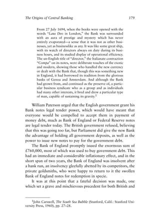 Chapter Twelve.qxp    8/4/2008    11:38 AM     Page 179




            The Origins of Central Banking                                              179


                     From 27 July 1694, when the books were opened with the
                     words “Laus Deo in London,” the Bank was surrounded
                     with an aura of prestige and mystery which has never
                     entirely evaporated—a sense that it was not as other busi-
                     nesses, yet as businesslike as any. It was like some great ship,
                     with its watch of directors always on duty during its busi-
                     ness hours, and its studied display of operational efficiency.
                     The un-English title of “director,” the Italianate contraction
                     “Compa” on its notes, were deliberate touches of the exotic
                     and modern, showing those who handled the new currency
                     or dealt with the Bank that, though this was something new
                     in England, it had borrowed its tradition from the glorious
                     banks of Genoa and Amsterdam. And although the Bank
                     had grown from, and continued as the preserve of, a partic-
                     ular business syndicate who as a group and as individuals
                     had many other interests, it bred and drew a particular type
                     of man, capable of sustaining its gravity.1

                William Paterson urged that the English government grant his
            Bank notes legal tender power, which would have meant that
            everyone would be compelled to accept them in payment of
            money debt, much as Bank of England or Federal Reserve notes
            are legal tender today. The British government refused, believing
            that this was going too far, but Parliament did give the new Bank
            the advantage of holding all government deposits, as well as the
            power to issue new notes to pay for the government debt.
                The Bank of England promptly issued the enormous sum of
            £760,000, most of which was used to buy government debt. This
            had an immediate and considerable inflationary effect, and in the
            short span of two years, the Bank of England was insolvent after
            a bank run, an insolvency gleefully abetted by its competitors, the
            private goldsmiths, who were happy to return to it the swollen
            Bank of England notes for redemption in specie.
                It was at this point that a fateful decision was made, one
            which set a grave and mischievous precedent for both British and


                 1John Carswell, The South Sea Bubble (Stanford, Calif.: Stanford Uni-
            versity Press, 1960), pp. 27–28.
 
