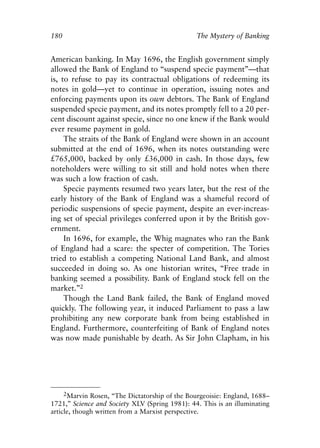Chapter Twelve.qxp   8/4/2008   11:38 AM   Page 180




            180                                             The Mystery of Banking


            American banking. In May 1696, the English government simply
            allowed the Bank of England to “suspend specie payment”—that
            is, to refuse to pay its contractual obligations of redeeming its
            notes in gold—yet to continue in operation, issuing notes and
            enforcing payments upon its own debtors. The Bank of England
            suspended specie payment, and its notes promptly fell to a 20 per-
            cent discount against specie, since no one knew if the Bank would
            ever resume payment in gold.
                 The straits of the Bank of England were shown in an account
            submitted at the end of 1696, when its notes outstanding were
            £765,000, backed by only £36,000 in cash. In those days, few
            noteholders were willing to sit still and hold notes when there
            was such a low fraction of cash.
                 Specie payments resumed two years later, but the rest of the
            early history of the Bank of England was a shameful record of
            periodic suspensions of specie payment, despite an ever-increas-
            ing set of special privileges conferred upon it by the British gov-
            ernment.
                 In 1696, for example, the Whig magnates who ran the Bank
            of England had a scare: the specter of competition. The Tories
            tried to establish a competing National Land Bank, and almost
            succeeded in doing so. As one historian writes, “Free trade in
            banking seemed a possibility. Bank of England stock fell on the
            market.”2
                 Though the Land Bank failed, the Bank of England moved
            quickly. The following year, it induced Parliament to pass a law
            prohibiting any new corporate bank from being established in
            England. Furthermore, counterfeiting of Bank of England notes
            was now made punishable by death. As Sir John Clapham, in his




                 2Marvin Rosen, “The Dictatorship of the Bourgeoisie: England, 1688–
            1721,” Science and Society XLV (Spring 1981): 44. This is an illuminating
            article, though written from a Marxist perspective.
 