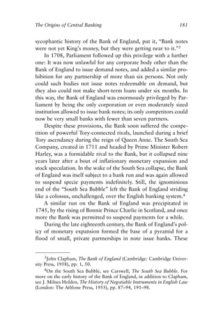 Chapter Twelve.qxp   8/4/2008   11:38 AM   Page 181




            The Origins of Central Banking                                       181


            sycophantic history of the Bank of England, put it, “Bank notes
            were not yet King’s money, but they were getting near to it.”3
                 In 1708, Parliament followed up this privilege with a further
            one: It was now unlawful for any corporate body other than the
            Bank of England to issue demand notes, and added a similar pro-
            hibition for any partnership of more than six persons. Not only
            could such bodies not issue notes redeemable on demand, but
            they also could not make short-term loans under six months. In
            this way, the Bank of England was enormously privileged by Par-
            liament by being the only corporation or even moderately sized
            institution allowed to issue bank notes; its only competitors could
            now be very small banks with fewer than seven partners.
                 Despite these provisions, the Bank soon suffered the compe-
            tition of powerful Tory-connected rivals, launched during a brief
            Tory ascendancy during the reign of Queen Anne. The South Sea
            Company, created in 1711 and headed by Prime Minister Robert
            Harley, was a formidable rival to the Bank, but it collapsed nine
            years later after a bout of inflationary monetary expansion and
            stock speculation. In the wake of the South Sea collapse, the Bank
            of England was itself subject to a bank run and was again allowed
            to suspend specie payments indefinitely. Still, the ignominious
            end of the “South Sea Bubble” left the Bank of England striding
            like a colossus, unchallenged, over the English banking system.4
                 A similar run on the Bank of England was precipitated in
            1745, by the rising of Bonnie Prince Charlie in Scotland, and once
            more the Bank was permitted to suspend payments for a while.
                 During the late eighteenth century, the Bank of England’s pol-
            icy of monetary expansion formed the base of a pyramid for a
            flood of small, private partnerships in note issue banks. These


                 3John Clapham, The Bank of England (Cambridge: Cambridge Univer-
            sity Press, 1958), pp. 1, 50.
                 4On the South Sea Bubble, see Carswell, The South Sea Bubble. For
            more on the early history of the Bank of England, in addition to Clapham,
            see J. Milnes Holden, The History of Negotiable Instruments in English Law
            (London: The Athlone Press, 1955), pp. 87–94, 191–98.
 