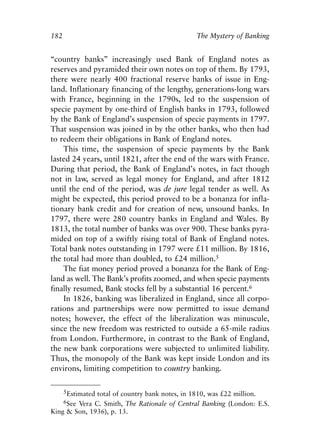 Chapter Twelve.qxp    8/4/2008   11:38 AM   Page 182




            182                                             The Mystery of Banking


            “country banks” increasingly used Bank of England notes as
            reserves and pyramided their own notes on top of them. By 1793,
            there were nearly 400 fractional reserve banks of issue in Eng-
            land. Inflationary financing of the lengthy, generations-long wars
            with France, beginning in the 1790s, led to the suspension of
            specie payment by one-third of English banks in 1793, followed
            by the Bank of England’s suspension of specie payments in 1797.
            That suspension was joined in by the other banks, who then had
            to redeem their obligations in Bank of England notes.
                This time, the suspension of specie payments by the Bank
            lasted 24 years, until 1821, after the end of the wars with France.
            During that period, the Bank of England’s notes, in fact though
            not in law, served as legal money for England, and after 1812
            until the end of the period, was de jure legal tender as well. As
            might be expected, this period proved to be a bonanza for infla-
            tionary bank credit and for creation of new, unsound banks. In
            1797, there were 280 country banks in England and Wales. By
            1813, the total number of banks was over 900. These banks pyra-
            mided on top of a swiftly rising total of Bank of England notes.
            Total bank notes outstanding in 1797 were £11 million. By 1816,
            the total had more than doubled, to £24 million.5
                The fiat money period proved a bonanza for the Bank of Eng-
            land as well. The Bank’s profits zoomed, and when specie payments
            finally resumed, Bank stocks fell by a substantial 16 percent.6
                In 1826, banking was liberalized in England, since all corpo-
            rations and partnerships were now permitted to issue demand
            notes; however, the effect of the liberalization was minuscule,
            since the new freedom was restricted to outside a 65-mile radius
            from London. Furthermore, in contrast to the Bank of England,
            the new bank corporations were subjected to unlimited liability.
            Thus, the monopoly of the Bank was kept inside London and its
            environs, limiting competition to country banking.

                  5Estimated total of country bank notes, in 1810, was £22 million.
                  6See Vera C. Smith, The Rationale of Central Banking (London: E.S.
            King & Son, 1936), p. 13.
 