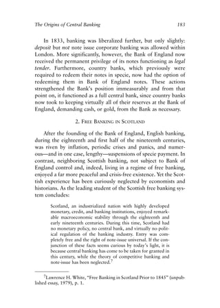 Chapter Twelve.qxp    8/4/2008    11:38 AM     Page 183




            The Origins of Central Banking                                             183


                In 1833, banking was liberalized further, but only slightly:
            deposit but not note issue corporate banking was allowed within
            London. More significantly, however, the Bank of England now
            received the permanent privilege of its notes functioning as legal
            tender. Furthermore, country banks, which previously were
            required to redeem their notes in specie, now had the option of
            redeeming them in Bank of England notes. These actions
            strengthened the Bank’s position immeasurably and from that
            point on, it functioned as a full central bank, since country banks
            now took to keeping virtually all of their reserves at the Bank of
            England, demanding cash, or gold, from the Bank as necessary.

                                  2. FREE BANKING      IN   SCOTLAND

                After the founding of the Bank of England, English banking,
            during the eighteenth and first half of the nineteenth centuries,
            was riven by inflation, periodic crises and panics, and numer-
            ous—and in one case, lengthy—suspensions of specie payment. In
            contrast, neighboring Scottish banking, not subject to Bank of
            England control and, indeed, living in a regime of free banking,
            enjoyed a far more peaceful and crisis-free existence. Yet the Scot-
            tish experience has been curiously neglected by economists and
            historians. As the leading student of the Scottish free banking sys-
            tem concludes:

                     Scotland, an industrialized nation with highly developed
                     monetary, credit, and banking institutions, enjoyed remark-
                     able macroeconomic stability through the eighteenth and
                     early nineteenth centuries. During this time, Scotland had
                     no monetary policy, no central bank, and virtually no polit-
                     ical regulation of the banking industry. Entry was com-
                     pletely free and the right of note-issue universal. If the con-
                     junction of these facts seems curious by today’s light, it is
                     because central banking has come to be taken for granted in
                     this century, while the theory of competitive banking and
                     note-issue has been neglected.7

                 7Lawrence H. White, “Free Banking in Scotland Prior to 1845” (unpub-
            lished essay, 1979), p. 1.
 
