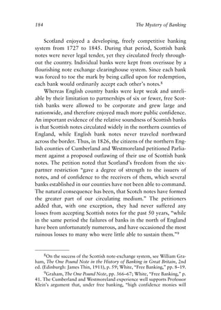 Chapter Twelve.qxp   8/4/2008   11:38 AM    Page 184




            184                                               The Mystery of Banking


                 Scotland enjoyed a developing, freely competitive banking
            system from 1727 to 1845. During that period, Scottish bank
            notes were never legal tender, yet they circulated freely through-
            out the country. Individual banks were kept from overissue by a
            flourishing note exchange clearinghouse system. Since each bank
            was forced to toe the mark by being called upon for redemption,
            each bank would ordinarily accept each other’s notes.8
                 Whereas English country banks were kept weak and unreli-
            able by their limitation to partnerships of six or fewer, free Scot-
            tish banks were allowed to be corporate and grew large and
            nationwide, and therefore enjoyed much more public confidence.
            An important evidence of the relative soundness of Scottish banks
            is that Scottish notes circulated widely in the northern counties of
            England, while English bank notes never traveled northward
            across the border. Thus, in 1826, the citizens of the northern Eng-
            lish counties of Cumberland and Westmoreland petitioned Parlia-
            ment against a proposed outlawing of their use of Scottish bank
            notes. The petition noted that Scotland’s freedom from the six-
            partner restriction “gave a degree of strength to the issuers of
            notes, and of confidence to the receivers of them, which several
            banks established in our counties have not been able to command.
            The natural consequence has been, that Scotch notes have formed
            the greater part of our circulating medium.” The petitioners
            added that, with one exception, they had never suffered any
            losses from accepting Scottish notes for the past 50 years, “while
            in the same period the failures of banks in the north of England
            have been unfortunately numerous, and have occasioned the most
            ruinous losses to many who were little able to sustain them.”9


                 8On the success of the Scottish note-exchange system, see William Gra-
            ham, The One Pound Note in the History of Banking in Great Britain, 2nd
            ed. (Edinburgh: James Thin, 1911), p. 59; White, “Free Banking,” pp. 8–19.
                 9Graham, The One Pound Note, pp. 366–67; White, “Free Banking,” p.
            41. The Cumberland and Westmoreland experience well supports Professor
            Klein’s argument that, under free banking, “high confidence monies will
 