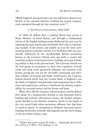 Chapter Twelve.qxp   8/4/2008    11:38 AM    Page 186




            186                                                The Mystery of Banking


            “While England, during the past year, has suffered in almost every
            branch of her national industry, Scotland has passed compara-
            tively uninjured through the late monetary crisis.”11

                          3. THE PEELITE CRACKDOWN, 1844–1845

                 In 1844, Sir Robert Peel, a classical liberal who served as
            Prime Minister of Great Britain, put through a fundamental
            reform of the English banking system (followed the next year by
            imposing the same reform upon Scotland). Peel’s Act is a fascinat-
            ing example of the ironies and pitfalls of even the most well-
            meaning politico-economic reform. For Sir Robert Peel was pro-
            foundly influenced by the neo-Ricardian British economists
            known as the Currency School, who put forth a caustic and
            trenchant analysis of fractional reserve banking and central bank-
            ing similar to that of the present book. The Currency School was
            the first group of economists to show how expansion of bank
            credit and bank notes generated inflations and business cycle
            booms, paving the way for the inevitable contraction and atten-
            dant collapse of business and banks. Furthermore, the Currency
            School showed clearly how the Central Bank, in England’s case
            the Bank of England, had generated and perpetrated these infla-
            tions and contractions, and how it had borne the primary respon-
            sibility for unsound money and for booms and busts.
                 What, then, did the Currency School propose, and Sir Robert
            Peel adopt? In a praiseworthy attempt to end fractional reserve
            banking and institute 100 percent money, the Peelites unfortu-
            nately decided to put absolute monetary power in the hands of
            the very central bank whose pernicious influence they had done
            so much to expose. In attempting to eliminate fractional reserve
            banking, the Peelites ironically and tragically put the fox in charge
            of the proverbial chicken coop.


                 11Robert Bell, Letter to James W. Gilbart . . . (Edinburgh: Bell & Brad-
            fute, 1838), p. 8; White, “Free Banking,” p. 38.
 