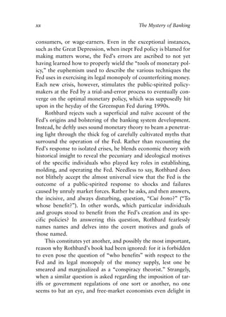 Foreword v6.qxp   8/4/2008   11:37 AM   Page xx




            xx                                          The Mystery of Banking


            consumers, or wage-earners. Even in the exceptional instances,
            such as the Great Depression, when inept Fed policy is blamed for
            making matters worse, the Fed’s errors are ascribed to not yet
            having learned how to properly wield the “tools of monetary pol-
            icy,” the euphemism used to describe the various techniques the
            Fed uses in exercising its legal monopoly of counterfeiting money.
            Each new crisis, however, stimulates the public-spirited policy-
            makers at the Fed by a trial-and-error process to eventually con-
            verge on the optimal monetary policy, which was supposedly hit
            upon in the heyday of the Greenspan Fed during 1990s.
                 Rothbard rejects such a superficial and naïve account of the
            Fed’s origins and bolstering of the banking system development.
            Instead, he deftly uses sound monetary theory to beam a penetrat-
            ing light through the thick fog of carefully cultivated myths that
            surround the operation of the Fed. Rather than recounting the
            Fed’s response to isolated crises, he blends economic theory with
            historical insight to reveal the pecuniary and ideological motives
            of the specific individuals who played key roles in establishing,
            molding, and operating the Fed. Needless to say, Rothbard does
            not blithely accept the almost universal view that the Fed is the
            outcome of a public-spirited response to shocks and failures
            caused by unruly market forces. Rather he asks, and then answers,
            the incisive, and always disturbing, question, “Cui bono?” (“To
            whose benefit?”). In other words, which particular individuals
            and groups stood to benefit from the Fed’s creation and its spe-
            cific policies? In answering this question, Rothbard fearlessly
            names names and delves into the covert motives and goals of
            those named.
                 This constitutes yet another, and possibly the most important,
            reason why Rothbard’s book had been ignored: for it is forbidden
            to even pose the question of “who benefits” with respect to the
            Fed and its legal monopoly of the money supply, lest one be
            smeared and marginalized as a “conspiracy theorist.” Strangely,
            when a similar question is asked regarding the imposition of tar-
            iffs or government regulations of one sort or another, no one
            seems to bat an eye, and free-market economists even delight in
 