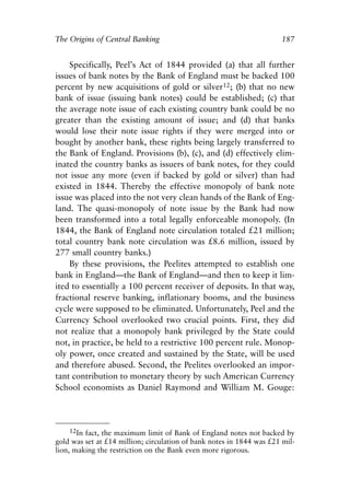 Chapter Twelve.qxp   8/4/2008   11:38 AM    Page 187




            The Origins of Central Banking                                        187


                Specifically, Peel’s Act of 1844 provided (a) that all further
            issues of bank notes by the Bank of England must be backed 100
            percent by new acquisitions of gold or silver12; (b) that no new
            bank of issue (issuing bank notes) could be established; (c) that
            the average note issue of each existing country bank could be no
            greater than the existing amount of issue; and (d) that banks
            would lose their note issue rights if they were merged into or
            bought by another bank, these rights being largely transferred to
            the Bank of England. Provisions (b), (c), and (d) effectively elim-
            inated the country banks as issuers of bank notes, for they could
            not issue any more (even if backed by gold or silver) than had
            existed in 1844. Thereby the effective monopoly of bank note
            issue was placed into the not very clean hands of the Bank of Eng-
            land. The quasi-monopoly of note issue by the Bank had now
            been transformed into a total legally enforceable monopoly. (In
            1844, the Bank of England note circulation totaled £21 million;
            total country bank note circulation was £8.6 million, issued by
            277 small country banks.)
                By these provisions, the Peelites attempted to establish one
            bank in England—the Bank of England—and then to keep it lim-
            ited to essentially a 100 percent receiver of deposits. In that way,
            fractional reserve banking, inflationary booms, and the business
            cycle were supposed to be eliminated. Unfortunately, Peel and the
            Currency School overlooked two crucial points. First, they did
            not realize that a monopoly bank privileged by the State could
            not, in practice, be held to a restrictive 100 percent rule. Monop-
            oly power, once created and sustained by the State, will be used
            and therefore abused. Second, the Peelites overlooked an impor-
            tant contribution to monetary theory by such American Currency
            School economists as Daniel Raymond and William M. Gouge:




                 12In fact, the maximum limit of Bank of England notes not backed by
            gold was set at £14 million; circulation of bank notes in 1844 was £21 mil-
            lion, making the restriction on the Bank even more rigorous.
 