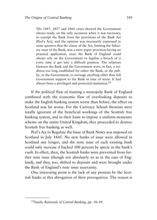 Chapter Twelve.qxp    8/4/2008    11:38 AM    Page 189




            The Origins of Central Banking                                            189


                     The 1847, 1857 and 1866 crises showed the Government
                     always ready, on the only occasions when it was necessary,
                     to exempt the Bank from the provisions of the Bank Act
                     (Peel’s Act), and the opinion was necessarily expressed in
                     some quarters that the clause of the Act, limiting the fiduci-
                     ary issue of the Bank, was a mere paper provision having no
                     practical application, since the Bank of England could
                     always rely on the Government to legalise a breach of it
                     every time it got into a difficult position. The relations
                     between the Bank and the Government were, in fact, a tra-
                     dition too long established for either the Bank, or the pub-
                     lic, or the Government, to envisage anything other than full
                     Government support to the Bank in time of stress. It had
                     always been a privileged and protected institution.13

                If the political flaw of trusting a monopoly Bank of England
            combined with the economic flaw of overlooking deposits to
            make the English banking system worse than before, the effect on
            Scotland was far worse. For the Currency School theorists were
            totally ignorant of the beneficial workings of the Scottish free
            banking system, and in their haste to impose a uniform monetary
            scheme on the entire United Kingdom, they proceeded to destroy
            Scottish free banking as well.
                Peel’s Act to Regulate the Issue of Bank Notes was imposed on
            Scotland in July 1845. No new banks of issue were allowed in
            Scotland any longer; and the note issue of each existing bank
            could only increase if backed 100 percent by specie in the bank’s
            vault. In effect, then, the Scottish banks were prevented from fur-
            ther note issue (though not absolutely so as in the case of Eng-
            land), and they, too, shifted to deposits and were brought under
            the Bank of England’s note issue suzerainty.
                One interesting point is the lack of any protests by the Scot-
            tish banks at this abrogation of their prerogatives. The reason is




                13Smith, Rationale of Central Banking, pp. 18–19.
 