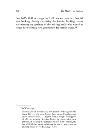 Chapter Twelve.qxp     8/4/2008    11:38 AM    Page 190




            190                                                   The Mystery of Banking


            that Peel’s 1845 Act suppressed all new entrants into Scottish
            note banking, thereby cartelizing the Scottish banking system,
            and winning the applause of the existing banks who would no
            longer have to battle new competitors for market shares.14




                  14As White says,

                     The bankers of Scotland did not protest loudly against the
                     Act of 1845, as it bestowed upon them a shared legal monop-
                     oly of the note-issue. . . . Peel in essence bought the support
                     of all the existing Scottish banks by suppressing new
                     entrants. In freezing the authorized issues at 1844 levels, the
                     Act of 1845 also hampered rivalry for market shares among
                     existing banks. (“Free Banking,” p. 34)
 