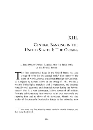 Chapter Thirteen.qxp   8/4/2008   11:38 AM    Page 191




                                                                       XIII.
                           CENTRAL BANKING IN THE
                       UNITED STATES I: THE ORIGINS


                  1. THE BANK     OF   NORTH AMERICA AND THE FIRST BANK
                                       OF THE UNITED STATES




            T
                   he first commercial bank in the United States was also
                   designed to be the first central bank.1 The charter of the
                   Bank of North America was driven through the Continen-
            tal Congress by Robert Morris in the spring of 1781. Morris, a
            wealthy Philadelphia merchant and Congressman, had assumed
            virtually total economic and financial power during the Revolu-
            tionary War. As a war contractor, Morris siphoned off millions
            from the public treasury into contracts to his own mercantile and
            shipping firm and to those of his associates. Morris was also
            leader of the powerful Nationalist forces in the embattled new



                1There were very few privately-owned banks in colonial America, and
            they were short-lived.


                                              191
 