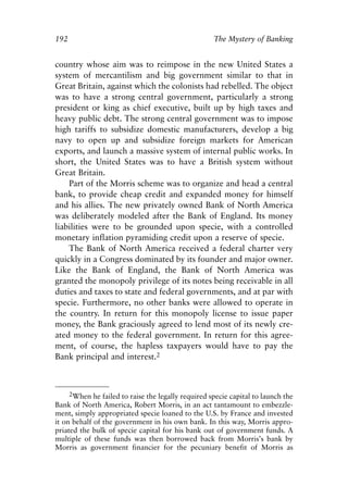Chapter Thirteen.qxp   8/4/2008     11:38 AM    Page 192




            192                                                 The Mystery of Banking


            country whose aim was to reimpose in the new United States a
            system of mercantilism and big government similar to that in
            Great Britain, against which the colonists had rebelled. The object
            was to have a strong central government, particularly a strong
            president or king as chief executive, built up by high taxes and
            heavy public debt. The strong central government was to impose
            high tariffs to subsidize domestic manufacturers, develop a big
            navy to open up and subsidize foreign markets for American
            exports, and launch a massive system of internal public works. In
            short, the United States was to have a British system without
            Great Britain.
                Part of the Morris scheme was to organize and head a central
            bank, to provide cheap credit and expanded money for himself
            and his allies. The new privately owned Bank of North America
            was deliberately modeled after the Bank of England. Its money
            liabilities were to be grounded upon specie, with a controlled
            monetary inflation pyramiding credit upon a reserve of specie.
                The Bank of North America received a federal charter very
            quickly in a Congress dominated by its founder and major owner.
            Like the Bank of England, the Bank of North America was
            granted the monopoly privilege of its notes being receivable in all
            duties and taxes to state and federal governments, and at par with
            specie. Furthermore, no other banks were allowed to operate in
            the country. In return for this monopoly license to issue paper
            money, the Bank graciously agreed to lend most of its newly cre-
            ated money to the federal government. In return for this agree-
            ment, of course, the hapless taxpayers would have to pay the
            Bank principal and interest.2



                 2When he failed to raise the legally required specie capital to launch the
            Bank of North America, Robert Morris, in an act tantamount to embezzle-
            ment, simply appropriated specie loaned to the U.S. by France and invested
            it on behalf of the government in his own bank. In this way, Morris appro-
            priated the bulk of specie capital for his bank out of government funds. A
            multiple of these funds was then borrowed back from Morris’s bank by
            Morris as government financier for the pecuniary benefit of Morris as
 
