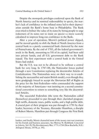 Chapter Thirteen.qxp   8/4/2008   11:38 AM    Page 193




            Central Banking in the United States I                               193


                 Despite the monopoly privileges conferred upon the Bank of
            North America and its nominal redeemability in specie, the mar-
            ket’s lack of confidence in the inflated notes led to their depreci-
            ation outside the Bank’s home base in Philadelphia. The Bank
            even tried to bolster the value of its notes by hiring people to urge
            redeemers of its notes not to insist on specie—a move scarcely
            calculated to improve long-run confidence in the Bank.
                 After a year of operation, Morris’s political power slipped,
            and he moved quickly to shift the Bank of North America from a
            central bank to a purely commercial bank chartered by the state
            of Pennsylvania. By the end of 1783, all the federal government’s
            stock in the Bank, amounting to 5/8 of its capital, had been sold
            into private hands, and all U.S. government debt to the Bank
            repaid. The first experiment with a central bank in the United
            States had ended.
                 But the U.S. was not to be allowed to be without a central
            bank for very long. In 1787–88, the Nationalist forces pushed
            through a new Constitution replacing the decentralist Articles of
            Confederation. The Nationalists were on their way to re-estab-
            lishing the mercantilist and statist British model, even though they
            were grudgingly forced to accept the libertarian Bill of Rights as
            the price for the Anti-Federalists—who commanded the support
            of the majority of Americans—not insisting on a second constitu-
            tional convention to return to something very like the decentral-
            ized Articles.
                 The successful Federalists (the term the Nationalists called
            themselves) proceeded to put through their cherished program:
            high tariffs, domestic taxes, public works, and a high public debt.
            A crucial part of their program was put through in 1791 by their
            leader, Secretary of the Treasury, Alexander Hamilton, a disciple
            of Robert Morris. Hamilton put through Congress the First Bank


            banker; and finally, Morris channeled most of the money into war contracts
            for his friends and business associates. See Murray N. Rothbard, Conceived
            in Liberty, Vol. IV The Revolutionary War, 1775–1784 (New Rochelle, N.Y.:
                               ,
            Arlington House, 1979), p. 392.
 