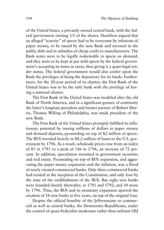 Chapter Thirteen.qxp   8/4/2008   11:38 AM   Page 194




            194                                           The Mystery of Banking


            of the United States, a privately owned central bank, with the fed-
            eral government owning 1/5 of the shares. Hamilton argued that
            an alleged “scarcity” of specie had to be overcome by infusions of
            paper money, to be issued by the new Bank and invested in the
            public debt and in subsidies of cheap credit to manufacturers. The
            Bank notes were to be legally redeemable in specie on demand,
            and they were to be kept at par with specie by the federal govern-
            ment’s accepting its notes in taxes, thus giving it a quasi-legal ten-
            der status. The federal government would also confer upon the
            Bank the privileges of being the depository for its funds. Further-
            more, for the 20-year period of its charter, the First Bank of the
            United States was to be the only bank with the privilege of hav-
            ing a national charter.
                 The First Bank of the United States was modeled after the old
            Bank of North America, and in a significant gesture of continuity
            the latter’s longtime president and former partner of Robert Mor-
            ris, Thomas Willing of Philadelphia, was made president of the
            new Bank.
                 The First Bank of the United States promptly fulfilled its infla-
            tionary potential by issuing millions of dollars in paper money
            and demand deposits, pyramiding on top of $2 million of specie.
            The BUS invested heavily in $8.2 million of loans to the U.S. gov-
            ernment by 1796. As a result, wholesale prices rose from an index
            of 85 in 1791 to a peak of 146 in 1796, an increase of 72 per-
            cent. In addition, speculation mounted in government securities
            and real estate. Pyramiding on top of BUS expansion, and aggra-
            vating the paper money expansion and the inflation, was a flood
            of newly created commercial banks. Only three commercial banks
            had existed at the inception of the Constitution, and only four by
            the time of the establishment of the BUS. But eight new banks
            were founded shortly thereafter, in 1791 and 1792, and 10 more
            by 1796. Thus, the BUS and its monetary expansion spurred the
            creation of 18 new banks in five years, on top of the original four.
                 Despite the official hostility of the Jeffersonians to commer-
            cial as well as central banks, the Democratic-Republicans, under
            the control of quasi-Federalist moderates rather than militant Old
 