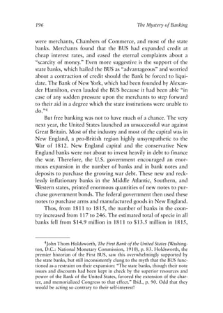 Chapter Thirteen.qxp    8/4/2008   11:38 AM     Page 196




            196                                                 The Mystery of Banking


            were merchants, Chambers of Commerce, and most of the state
            banks. Merchants found that the BUS had expanded credit at
            cheap interest rates, and eased the eternal complaints about a
            “scarcity of money.” Even more suggestive is the support of the
            state banks, which hailed the BUS as “advantageous” and worried
            about a contraction of credit should the Bank be forced to liqui-
            date. The Bank of New York, which had been founded by Alexan-
            der Hamilton, even lauded the BUS because it had been able “in
            case of any sudden pressure upon the merchants to step forward
            to their aid in a degree which the state institutions were unable to
            do.”4
                 But free banking was not to have much of a chance. The very
            next year, the United States launched an unsuccessful war against
            Great Britain. Most of the industry and most of the capital was in
            New England, a pro-British region highly unsympathetic to the
            War of 1812. New England capital and the conservative New
            England banks were not about to invest heavily in debt to finance
            the war. Therefore, the U.S. government encouraged an enor-
            mous expansion in the number of banks and in bank notes and
            deposits to purchase the growing war debt. These new and reck-
            lessly inflationary banks in the Middle Atlantic, Southern, and
            Western states, printed enormous quantities of new notes to pur-
            chase government bonds. The federal government then used these
            notes to purchase arms and manufactured goods in New England.
                 Thus, from 1811 to 1815, the number of banks in the coun-
            try increased from 117 to 246. The estimated total of specie in all
            banks fell from $14.9 million in 1811 to $13.5 million in 1815,


                  4John Thom Holdsworth, The First Bank of the United States (Washing-
            ton, D.C.: National Monetary Commission, 1910), p. 83. Holdsworth, the
            premier historian of the First BUS, saw this overwhelmingly supported by
            the state banks, but still inconsistently clung to the myth that the BUS func-
            tioned as a restraint on their expansion: “The state banks, though their note
            issues and discounts had been kept in check by the superior resources and
            power of the Bank of the United States, favored the extension of the char-
            ter, and memorialized Congress to that effect.” Ibid., p. 90. Odd that they
            would be acting so contrary to their self-interest!
 