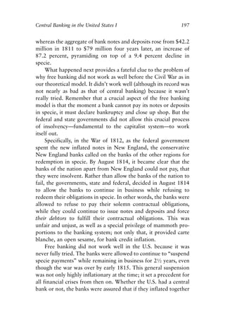 Chapter Thirteen.qxp   8/4/2008   11:38 AM   Page 197




            Central Banking in the United States I                          197


            whereas the aggregate of bank notes and deposits rose from $42.2
            million in 1811 to $79 million four years later, an increase of
            87.2 percent, pyramiding on top of a 9.4 percent decline in
            specie.
                 What happened next provides a fateful clue to the problem of
            why free banking did not work as well before the Civil War as in
            our theoretical model. It didn’t work well (although its record was
            not nearly as bad as that of central banking) because it wasn’t
            really tried. Remember that a crucial aspect of the free banking
            model is that the moment a bank cannot pay its notes or deposits
            in specie, it must declare bankruptcy and close up shop. But the
            federal and state governments did not allow this crucial process
            of insolvency—fundamental to the capitalist system—to work
            itself out.
                 Specifically, in the War of 1812, as the federal government
            spent the new inflated notes in New England, the conservative
            New England banks called on the banks of the other regions for
            redemption in specie. By August 1814, it became clear that the
            banks of the nation apart from New England could not pay, that
            they were insolvent. Rather than allow the banks of the nation to
            fail, the governments, state and federal, decided in August 1814
            to allow the banks to continue in business while refusing to
            redeem their obligations in specie. In other words, the banks were
            allowed to refuse to pay their solemn contractual obligations,
            while they could continue to issue notes and deposits and force
            their debtors to fulfill their contractual obligations. This was
            unfair and unjust, as well as a special privilege of mammoth pro-
            portions to the banking system; not only that, it provided carte
            blanche, an open sesame, for bank credit inflation.
                 Free banking did not work well in the U.S. because it was
            never fully tried. The banks were allowed to continue to “suspend
            specie payments” while remaining in business for 2½ years, even
            though the war was over by early 1815. This general suspension
            was not only highly inflationary at the time; it set a precedent for
            all financial crises from then on. Whether the U.S. had a central
            bank or not, the banks were assured that if they inflated together
 