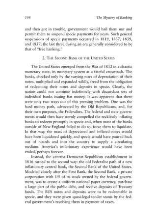 Chapter Thirteen.qxp   8/4/2008   11:38 AM   Page 198




            198                                            The Mystery of Banking


            and then got in trouble, government would bail them out and
            permit them to suspend specie payments for years. Such general
            suspensions of specie payments occurred in 1819, 1837, 1839,
            and 1857, the last three during an era generally considered to be
            that of “free banking.”

                       2. THE SECOND BANK      OF THE   UNITED STATES

                The United States emerged from the War of 1812 in a chaotic
            monetary state, its monetary system at a fateful crossroads. The
            banks, checked only by the varying rates of depreciation of their
            notes, multiplied and expanded wildly, freed from the obligation
            of redeeming their notes and deposits in specie. Clearly, the
            nation could not continue indefinitely with discordant sets of
            individual banks issuing fiat money. It was apparent that there
            were only two ways out of this pressing problem. One was the
            hard money path, advocated by the Old Republicans, and, for
            their own purposes, the Federalists. The federal and state govern-
            ments would then have sternly compelled the recklessly inflating
            banks to redeem promptly in specie and, when most of the banks
            outside of New England failed to do so, force them to liquidate.
            In that way, the mass of depreciated and inflated notes would
            have been liquidated quickly, and specie would have poured back
            out of hoards and into the country to supply a circulating
            medium. America’s inflationary experience would have been
            ended, perhaps forever.
                Instead, the centrist Democrat-Republican establishment in
            1816 turned to the second way: the old Federalist path of a new
            inflationary central bank, the Second Bank of the United States.
            Modeled closely after the First Bank, the Second Bank, a private
            corporation with 1/5 of its stock owned by the federal govern-
            ment, was to create a uniform national paper currency, purchase
            a large part of the public debt, and receive deposits of Treasury
            funds. The BUS notes and deposits were to be redeemable in
            specie, and they were given quasi-legal tender status by the fed-
            eral government’s receiving them in payment of taxes.
 