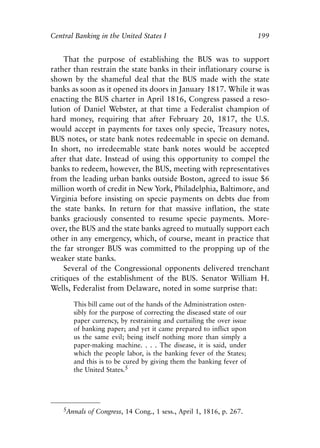 Chapter Thirteen.qxp   8/4/2008   11:38 AM    Page 199




            Central Banking in the United States I                                 199


                 That the purpose of establishing the BUS was to support
            rather than restrain the state banks in their inflationary course is
            shown by the shameful deal that the BUS made with the state
            banks as soon as it opened its doors in January 1817. While it was
            enacting the BUS charter in April 1816, Congress passed a reso-
            lution of Daniel Webster, at that time a Federalist champion of
            hard money, requiring that after February 20, 1817, the U.S.
            would accept in payments for taxes only specie, Treasury notes,
            BUS notes, or state bank notes redeemable in specie on demand.
            In short, no irredeemable state bank notes would be accepted
            after that date. Instead of using this opportunity to compel the
            banks to redeem, however, the BUS, meeting with representatives
            from the leading urban banks outside Boston, agreed to issue $6
            million worth of credit in New York, Philadelphia, Baltimore, and
            Virginia before insisting on specie payments on debts due from
            the state banks. In return for that massive inflation, the state
            banks graciously consented to resume specie payments. More-
            over, the BUS and the state banks agreed to mutually support each
            other in any emergency, which, of course, meant in practice that
            the far stronger BUS was committed to the propping up of the
            weaker state banks.
                 Several of the Congressional opponents delivered trenchant
            critiques of the establishment of the BUS. Senator William H.
            Wells, Federalist from Delaware, noted in some surprise that:

                   This bill came out of the hands of the Administration osten-
                   sibly for the purpose of correcting the diseased state of our
                   paper currency, by restraining and curtailing the over issue
                   of banking paper; and yet it came prepared to inflict upon
                   us the same evil; being itself nothing more than simply a
                   paper-making machine. . . . The disease, it is said, under
                   which the people labor, is the banking fever of the States;
                   and this is to be cured by giving them the banking fever of
                   the United States.5




                5Annals of Congress, 14 Cong., 1 sess., April 1, 1816, p. 267.
 