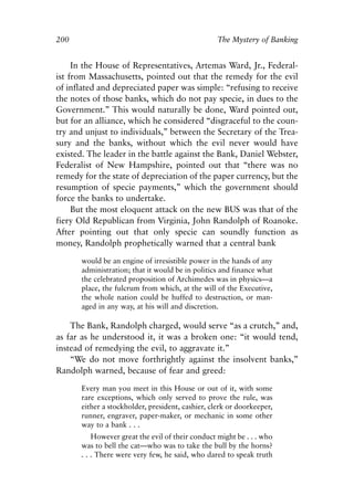 Chapter Thirteen.qxp   8/4/2008   11:38 AM     Page 200




            200                                                The Mystery of Banking


                 In the House of Representatives, Artemas Ward, Jr., Federal-
            ist from Massachusetts, pointed out that the remedy for the evil
            of inflated and depreciated paper was simple: “refusing to receive
            the notes of those banks, which do not pay specie, in dues to the
            Government.” This would naturally be done, Ward pointed out,
            but for an alliance, which he considered “disgraceful to the coun-
            try and unjust to individuals,” between the Secretary of the Trea-
            sury and the banks, without which the evil never would have
            existed. The leader in the battle against the Bank, Daniel Webster,
            Federalist of New Hampshire, pointed out that “there was no
            remedy for the state of depreciation of the paper currency, but the
            resumption of specie payments,” which the government should
            force the banks to undertake.
                 But the most eloquent attack on the new BUS was that of the
            fiery Old Republican from Virginia, John Randolph of Roanoke.
            After pointing out that only specie can soundly function as
            money, Randolph prophetically warned that a central bank

                   would be an engine of irresistible power in the hands of any
                   administration; that it would be in politics and finance what
                   the celebrated proposition of Archimedes was in physics—a
                   place, the fulcrum from which, at the will of the Executive,
                   the whole nation could be huffed to destruction, or man-
                   aged in any way, at his will and discretion.

                The Bank, Randolph charged, would serve “as a crutch,” and,
            as far as he understood it, it was a broken one: “it would tend,
            instead of remedying the evil, to aggravate it.”
                “We do not move forthrightly against the insolvent banks,”
            Randolph warned, because of fear and greed:

                   Every man you meet in this House or out of it, with some
                   rare exceptions, which only served to prove the rule, was
                   either a stockholder, president, cashier, clerk or doorkeeper,
                   runner, engraver, paper-maker, or mechanic in some other
                   way to a bank . . .
                       However great the evil of their conduct might be . . . who
                   was to bell the cat—who was to take the bull by the horns?
                   . . . There were very few, he said, who dared to speak truth
 