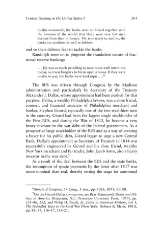 Chapter Thirteen.qxp   8/4/2008    11:38 AM    Page 201




            Central Banking in the United States I                                   201


                   to this mammoth; the banks were so linked together with
                   the business of the world, that there were very few men
                   exempt from their influence. The true secret is, said he, the
                   banks are creditors as well as debtors

            and so their debtors fear to tackle the banks.
                Randolph went on to pinpoint the fraudulent nature of frac-
            tional reserve banking:

                   . . . [i]t was as much swindling to issue notes with intent not
                   to pay, as it was burglary to break open a house. If they were
                   unable to pay, the banks were bankrupts . . .6

                The BUS was driven through Congress by the Madison
            administration and particularly by Secretary of the Treasury
            Alexander J. Dallas, whose appointment had been pushed for that
            purpose. Dallas, a wealthy Philadelphia lawyer, was a close friend,
            counsel, and financial associate of Philadelphia merchant and
            banker, Stephen Girard, reputedly one of the two wealthiest men
            in the country. Girard had been the largest single stockholder of
            the First BUS, and during the War of 1812, he became a very
            heavy investor in the war debt of the federal government. As a
            prospective large stockholder of the BUS and as a way of creating
            a buyer for his public debt, Girard began to urge a new Central
            Bank. Dallas’s appointment as Secretary of Treasury in 1814 was
            successfully engineered by Girard and his close friend, wealthy
            New York merchant and fur trader, John Jacob Astor, also a heavy
            investor in the war debt.7
                As a result of the deal between the BUS and the state banks,
            the resumption of specie payments by the latter after 1817 was
            more nominal than real, thereby setting the stage for continued



                6Annals of Congress, 14 Cong., 1 sess., pp. 1066, 1091, 1110ff.
                7On the Girard-Dallas connection, see Bray Hammond, Banks and Pol-
            itics in America (Princeton, N.J.: Princeton University Press, 1957), pp.
            231–46, 252; and Philip H. Burch, Jr., Elites in American History, vol. I,
            The Federalist Years to the Civil War (New York: Holmes & Meier, 1981),
            pp. 88, 97, 116–17, 119–21.
 