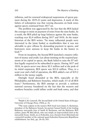 Chapter Thirteen.qxp   8/4/2008   11:38 AM    Page 202




            202                                              The Mystery of Banking


            inflation, and for renewed widespread suspensions of specie pay-
            ment during the 1819–21 panic and depression. A mark of this
            failure of redemption was that varying discounts on bank notes
            against specie continued from 1817 on.
                 The problem was aggravated by the fact that the BUS lacked
            the courage to insist on payment of notes from the state banks. As
            a result, the BUS piled up large balances against the state banks,
            reaching over $2.4 million during 1817 and 1818. As the major
            historian of the BUS writes: “So many influential people were
            interested in the [state banks] as stockholders that it was not
            advisable to give offense by demanding payment in specie, and
            borrowers were anxious to keep the banks in the humor to
            lend.”8
                 From its inception, the Second BUS launched a massive infla-
            tion of money and credit. Lax about insisting on the required pay-
            ments of its capital in specie, the Bank failed to raise the $7 mil-
            lion legally required to be subscribed in specie. During 1817 and
            1818, its specie never rose above $2.5 million and at the peak of
            its initial expansion, BUS specie was $21.8 million. Thus, in a
            scant year and a half of operation, the BUS added a net of $19.2
            million to the money supply.
                 Outright fraud abounded at the BUS, especially at the
            Philadelphia and Baltimore branches, which made 3/5 of all BUS
            loans.9 Furthermore, the BUS attempt to provide a uniform
            national currency foundered on the fact that the western and
            southern branches could inflate credit and bank notes, and that



                 8Ralph C.H. Catterall, The Second Bank of the United States (Chicago:
            University of Chicago Press, 1902), p. 36.
                 9The main culprits in the massive BUS fraud were James A. Buchanan,
            president of the Baltimore branch, his partner Samuel Smith of the leading
            Baltimore mercantile firm of Smith & Buchanan, and the Baltimore BUS
            cashier, James W McCulloch, who was simply an impoverished clerk at the
                             .
            mercantile house. Smith, an ex-Federalist, was a Senator from Maryland and
            a powerful member of the national quasi-Federalist Democratic-Republican
            establishment. See ibid., pp. 28–50, 503.
 