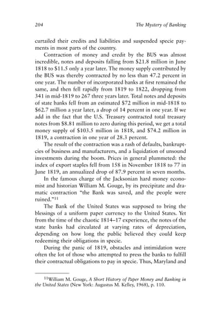 Chapter Thirteen.qxp   8/4/2008   11:38 AM   Page 204




            204                                           The Mystery of Banking


            curtailed their credits and liabilities and suspended specie pay-
            ments in most parts of the country.
                Contraction of money and credit by the BUS was almost
            incredible, notes and deposits falling from $21.8 million in June
            1818 to $11.5 only a year later. The money supply contributed by
            the BUS was thereby contracted by no less than 47.2 percent in
            one year. The number of incorporated banks at first remained the
            same, and then fell rapidly from 1819 to 1822, dropping from
            341 in mid-1819 to 267 three years later. Total notes and deposits
            of state banks fell from an estimated $72 million in mid-1818 to
            $62.7 million a year later, a drop of 14 percent in one year. If we
            add in the fact that the U.S. Treasury contracted total treasury
            notes from $8.81 million to zero during this period, we get a total
            money supply of $103.5 million in 1818, and $74.2 million in
            1819, a contraction in one year of 28.3 percent.
                The result of the contraction was a rash of defaults, bankrupt-
            cies of business and manufacturers, and a liquidation of unsound
            investments during the boom. Prices in general plummeted: the
            index of export staples fell from 158 in November 1818 to 77 in
            June 1819, an annualized drop of 87.9 percent in seven months.
                In the famous charge of the Jacksonian hard money econo-
            mist and historian William M. Gouge, by its precipitate and dra-
            matic contraction “the Bank was saved, and the people were
            ruined.”11
                The Bank of the United States was supposed to bring the
            blessings of a uniform paper currency to the United States. Yet
            from the time of the chaotic 1814–17 experience, the notes of the
            state banks had circulated at varying rates of depreciation,
            depending on how long the public believed they could keep
            redeeming their obligations in specie.
                During the panic of 1819, obstacles and intimidation were
            often the lot of those who attempted to press the banks to fulfill
            their contractual obligations to pay in specie. Thus, Maryland and

                11William M. Gouge, A Short History of Paper Money and Banking in
            the United States (New York: Augustus M. Kelley, 1968), p. 110.
 
