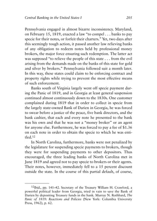 Chapter Thirteen.qxp   8/4/2008   11:38 AM   Page 205




            Central Banking in the United States I                               205


            Pennsylvania engaged in almost bizarre inconsistency. Maryland,
            on February 15, 1819, enacted a law “to compel . . . banks to pay
            specie for their notes, or forfeit their charters.” Yet, two days after
            this seemingly tough action, it passed another law relieving banks
            of any obligation to redeem notes held by professional money
            brokers, the major force ensuring such redemption. The latter act
            was supposed “to relieve the people of this state . . . from the evil
            arising from the demands made on the banks of this state for gold
            and silver by brokers.” Pennsylvania followed suit a month later.
            In this way, these states could claim to be enforcing contract and
            property rights while trying to prevent the most effective means
            of such enforcement.
                Banks south of Virginia largely went off specie payment dur-
            ing the Panic of 1819, and in Georgia at least general suspension
            continued almost continuously down to the 1830s. One customer
            complained during 1819 that in order to collect in specie from
            the largely state-owned Bank of Darien in Georgia, he was forced
            to swear before a justice of the peace, five bank directors, and the
            bank cashier, that each and every note he presented to the bank
            was his own and that he was not a “money broker” or an agent
            for anyone else. Furthermore, he was forced to pay a fee of $1.36
            on each note in order to obtain the specie to which he was enti-
            tled.12
                In North Carolina, furthermore, banks were not penalized by
            the legislature for suspending specie payments to brokers, though
            they were for suspending payments to other depositors. Thus
            encouraged, the three leading banks of North Carolina met in
            June 1819 and agreed not to pay specie to brokers or their agents.
            Their notes, however, immediately fell to a 15 percent discount
            outside the state. In the course of this partial default, of course,


                12Ibid., pp. 141–42. Secretary of the Treasury William H. Crawford, a
            powerful political leader from Georgia, tried in vain to save the Bank of
            Darien by depositing Treasury funds in the bank. Murray N. Rothbard, The
            Panic of 1819: Reactions and Policies (New York: Columbia University
            Press, 1962), p. 62.
 