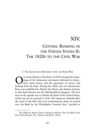 Chapter Fourteen.qxp   8/4/2008   11:38 AM    Page 207




                                                                           XIV.
                                     CENTRAL BANKING IN
                                    THE UNITED STATES II:
                        THE       1820S TO THE CIVIL WAR


                   1. THE JACKSONIAN MOVEMENT            AND THE   BANK WAR



            O
                    ut of the debacle of the Panic of 1819 emerged the begin-
                    nings of the Jacksonian movement dedicated to laissez-
                    faire, hard money, and the separation of money and
            banking from the State. During the 1820s, the new Democratic
            Party was established by Martin Van Buren and Andrew Jackson
            to take back America for the Old Republican program. The first
            step on the agenda was to abolish the Bank of the United States,
            which was up for renewal in 1836. The imperious Nicholas Bid-
            dle, head of the BUS who was continuing the chain of control
            over the Bank by the Philadelphia financial elite,1 decided to


                1See Philip H. Burch, Elites in American History: The Civil War to the
            New Deal (Teaneck, N.J.: Holmes and Meier, 1981).


                                              207
 