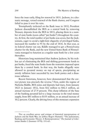 Chapter Fourteen.qxp    8/4/2008    11:38 AM    Page 208




            208                                                The Mystery of Banking


            force the issue early, filing for renewal in 1831. Jackson, in a dra-
            matic message, vetoed renewal of the Bank charter, and Congress
            failed to pass it over his veto.
                 Triumphantly reelected on the Bank issue in 1832, President
            Jackson disestablished the BUS as a central bank by removing
            Treasury deposits from the BUS in 1833, placing them in a num-
            ber of state banks (soon called “pet banks”) throughout the coun-
            try. At first, the total number of pet banks was seven, but the Jack-
            sonians, eager to avoid a tight-knit oligarchy of privileged banks,
            increased the number to 91 by the end of 1836. In that year, as
            its federal charter ran out, Biddle managed to get a Pennsylvania
            charter for the Bank, and the new United States Bank of Pennsyl-
            vania managed to function as a regular state bank for a few years
            thereafter.
                 Historians long maintained that Andrew Jackson, by his reck-
            less act of eliminating the BUS and shifting government funds to
            pet banks, freed the state banks from the restraints imposed upon
            them by a central bank. In that way, the banks allegedly were
            allowed to pyramid money on top of specie, precipitating an
            unruly inflation later succeeded by two bank panics and a disas-
            trous inflation.
                 Recent historians, however, have demonstrated that the cor-
            rect picture was precisely the reverse.2 First, under the regime of
            Nicholas Biddle, BUS notes and deposits had risen, from January
            1823 to January 1832, from $12 million to $42.1 million, an
            annual increase of 27.9 percent. This sharp inflation of the base
            of the banking pyramid led to a large increase in the total money
            supply, from $81 million to $155 million, or an annual increase of
            10.2 percent. Clearly, the driving force of this monetary expansion




                  2For an excellent survey and critique of historical interpretations of
            Jackson and the Bank War, see Jeffrey Rogers Hummel, “The Jacksonians,
            Banking and Economic Theory: A Reinterpretation,” The Journal of Liber-
            tarian Studies 2 (Summer 1978): 151–65.
 