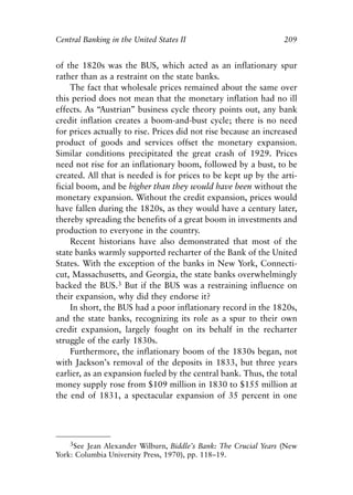 Chapter Fourteen.qxp   8/4/2008   11:38 AM   Page 209




            Central Banking in the United States II                           209


            of the 1820s was the BUS, which acted as an inflationary spur
            rather than as a restraint on the state banks.
                 The fact that wholesale prices remained about the same over
            this period does not mean that the monetary inflation had no ill
            effects. As “Austrian” business cycle theory points out, any bank
            credit inflation creates a boom-and-bust cycle; there is no need
            for prices actually to rise. Prices did not rise because an increased
            product of goods and services offset the monetary expansion.
            Similar conditions precipitated the great crash of 1929. Prices
            need not rise for an inflationary boom, followed by a bust, to be
            created. All that is needed is for prices to be kept up by the arti-
            ficial boom, and be higher than they would have been without the
            monetary expansion. Without the credit expansion, prices would
            have fallen during the 1820s, as they would have a century later,
            thereby spreading the benefits of a great boom in investments and
            production to everyone in the country.
                 Recent historians have also demonstrated that most of the
            state banks warmly supported recharter of the Bank of the United
            States. With the exception of the banks in New York, Connecti-
            cut, Massachusetts, and Georgia, the state banks overwhelmingly
            backed the BUS.3 But if the BUS was a restraining influence on
            their expansion, why did they endorse it?
                 In short, the BUS had a poor inflationary record in the 1820s,
            and the state banks, recognizing its role as a spur to their own
            credit expansion, largely fought on its behalf in the recharter
            struggle of the early 1830s.
                 Furthermore, the inflationary boom of the 1830s began, not
            with Jackson’s removal of the deposits in 1833, but three years
            earlier, as an expansion fueled by the central bank. Thus, the total
            money supply rose from $109 million in 1830 to $155 million at
            the end of 1831, a spectacular expansion of 35 percent in one




                3See Jean Alexander Wilburn, Biddle’s Bank: The Crucial Years (New
            York: Columbia University Press, 1970), pp. 118–19.
 