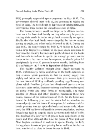 Chapter Fourteen.qxp   8/4/2008   11:38 AM   Page 211




            Central Banking in the United States II                        211


            BUS) promptly suspended specie payments in May 1837. The
            governments allowed them to do so, and continued to receive the
            notes in taxes. The notes began to depreciate at varying rates, and
            interregional trade within the United States was crippled.
                The banks, however, could not hope to be allowed to con-
            tinue on a fiat basis indefinitely, so they reluctantly began con-
            tracting their credit in order to go back eventually on specie.
            Finally, the New York banks were compelled by law to resume
            paying in specie, and other banks followed in 1838. During the
            year 1837, the money supply fell from $276 million to $232 mil-
            lion, a large drop of 15.6 percent in one year. Specie continued to
            flow into the country, but increased public distrust in the banks
            and demands to redeem in specie put enough pressure on the
            banks to force the contraction. In response, wholesale prices fell
            precipitately, by over 30 percent in seven months, declining from
            131 in February 1837 to 98 in September of that year.
                This healthy deflation brought about speedy recovery by
            1838. Unfortunately, public confidence in the banks returned as
            they resumed specie payment, so that the money supply rose
            slightly and prices rose by 25 percent. State governments ignited
            the new boom of 1838 by recklessly spending large Treasury sur-
            pluses which President Jackson had distributed pro rata to the
            states two years earlier. Even more money was borrowed to spend
            on public works and other forms of boondoggle. The states
            counted on Britain and other countries purchasing these new
            bonds, because of the cotton boom of 1838. But the boom col-
            lapsed the following year, and the states had to abandon the
            unsound projects of the boom. Cotton prices fell and severe defla-
            tionist pressure was put upon the banks and upon trade. More-
            over, the BUS had invested heavily in cotton speculation, and was
            forced once again to suspend specie payments in the fall of 1839.
            This touched off a new wave of general bank suspensions in the
            South and West, although this time the banks of New York and
            New England continued to redeem in specie. Finally, the BUS,
            having played its role of precipitating boom and bust for the last
            time, was forced to close its doors forever in 1841.
 