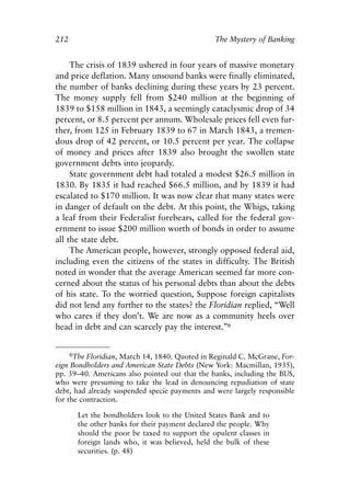 Chapter Fourteen.qxp    8/4/2008   11:38 AM   Page 212




            212                                              The Mystery of Banking


                 The crisis of 1839 ushered in four years of massive monetary
            and price deflation. Many unsound banks were finally eliminated,
            the number of banks declining during these years by 23 percent.
            The money supply fell from $240 million at the beginning of
            1839 to $158 million in 1843, a seemingly cataclysmic drop of 34
            percent, or 8.5 percent per annum. Wholesale prices fell even fur-
            ther, from 125 in February 1839 to 67 in March 1843, a tremen-
            dous drop of 42 percent, or 10.5 percent per year. The collapse
            of money and prices after 1839 also brought the swollen state
            government debts into jeopardy.
                 State government debt had totaled a modest $26.5 million in
            1830. By 1835 it had reached $66.5 million, and by 1839 it had
            escalated to $170 million. It was now clear that many states were
            in danger of default on the debt. At this point, the Whigs, taking
            a leaf from their Federalist forebears, called for the federal gov-
            ernment to issue $200 million worth of bonds in order to assume
            all the state debt.
                 The American people, however, strongly opposed federal aid,
            including even the citizens of the states in difficulty. The British
            noted in wonder that the average American seemed far more con-
            cerned about the status of his personal debts than about the debts
            of his state. To the worried question, Suppose foreign capitalists
            did not lend any further to the states? the Floridian replied, “Well
            who cares if they don’t. We are now as a community heels over
            head in debt and can scarcely pay the interest.”6


                  6The Floridian, March 14, 1840. Quoted in Reginald C. McGrane, For-
            eign Bondholders and American State Debts (New York: Macmillan, 1935),
            pp. 39–40. Americans also pointed out that the banks, including the BUS,
            who were presuming to take the lead in denouncing repudiation of state
            debt, had already suspended specie payments and were largely responsible
            for the contraction.

                    Let the bondholders look to the United States Bank and to
                    the other banks for their payment declared the people. Why
                    should the poor be taxed to support the opulent classes in
                    foreign lands who, it was believed, held the bulk of these
                    securities. (p. 48)
 