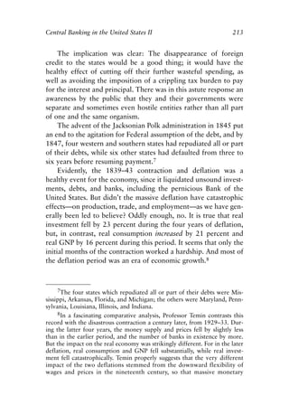 Chapter Fourteen.qxp   8/4/2008    11:38 AM    Page 213




            Central Banking in the United States II                                 213


                 The implication was clear: The disappearance of foreign
            credit to the states would be a good thing; it would have the
            healthy effect of cutting off their further wasteful spending, as
            well as avoiding the imposition of a crippling tax burden to pay
            for the interest and principal. There was in this astute response an
            awareness by the public that they and their governments were
            separate and sometimes even hostile entities rather than all part
            of one and the same organism.
                 The advent of the Jacksonian Polk administration in 1845 put
            an end to the agitation for Federal assumption of the debt, and by
            1847, four western and southern states had repudiated all or part
            of their debts, while six other states had defaulted from three to
            six years before resuming payment.7
                 Evidently, the 1839–43 contraction and deflation was a
            healthy event for the economy, since it liquidated unsound invest-
            ments, debts, and banks, including the pernicious Bank of the
            United States. But didn’t the massive deflation have catastrophic
            effects—on production, trade, and employment—as we have gen-
            erally been led to believe? Oddly enough, no. It is true that real
            investment fell by 23 percent during the four years of deflation,
            but, in contrast, real consumption increased by 21 percent and
            real GNP by 16 percent during this period. It seems that only the
            initial months of the contraction worked a hardship. And most of
            the deflation period was an era of economic growth.8



                7The four states which repudiated all or part of their debts were Mis-
            sissippi, Arkansas, Florida, and Michigan; the others were Maryland, Penn-
            sylvania, Louisiana, Illinois, and Indiana.
                 8In a fascinating comparative analysis, Professor Temin contrasts this
            record with the disastrous contraction a century later, from 1929–33. Dur-
            ing the latter four years, the money supply and prices fell by slightly less
            than in the earlier period, and the number of banks in existence by more.
            But the impact on the real economy was strikingly different. For in the later
            deflation, real consumption and GNP fell substantially, while real invest-
            ment fell catastrophically. Temin properly suggests that the very different
            impact of the two deflations stemmed from the downward flexibility of
            wages and prices in the nineteenth century, so that massive monetary
 
