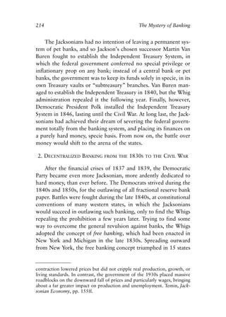 Chapter Fourteen.qxp   8/4/2008   11:38 AM    Page 214




            214                                              The Mystery of Banking


                The Jacksonians had no intention of leaving a permanent sys-
            tem of pet banks, and so Jackson’s chosen successor Martin Van
            Buren fought to establish the Independent Treasury System, in
            which the federal government conferred no special privilege or
            inflationary prop on any bank; instead of a central bank or pet
            banks, the government was to keep its funds solely in specie, in its
            own Treasury vaults or “subtreasury” branches. Van Buren man-
            aged to establish the Independent Treasury in 1840, but the Whig
            administration repealed it the following year. Finally, however,
            Democratic President Polk installed the Independent Treasury
            System in 1846, lasting until the Civil War. At long last, the Jack-
            sonians had achieved their dream of severing the federal govern-
            ment totally from the banking system, and placing its finances on
            a purely hard money, specie basis. From now on, the battle over
            money would shift to the arena of the states.

             2. DECENTRALIZED BANKING        FROM THE    1830S   TO THE   CIVIL WAR

                After the financial crises of 1837 and 1839, the Democratic
            Party became even more Jacksonian, more ardently dedicated to
            hard money, than ever before. The Democrats strived during the
            1840s and 1850s, for the outlawing of all fractional reserve bank
            paper. Battles were fought during the late 1840s, at constitutional
            conventions of many western states, in which the Jacksonians
            would succeed in outlawing such banking, only to find the Whigs
            repealing the prohibition a few years later. Trying to find some
            way to overcome the general revulsion against banks, the Whigs
            adopted the concept of free banking, which had been enacted in
            New York and Michigan in the late 1830s. Spreading outward
            from New York, the free banking concept triumphed in 15 states


            contraction lowered prices but did not cripple real production, growth, or
            living standards. In contrast, the government of the 1930s placed massive
            roadblocks on the downward fall of prices and particularly wages, bringing
            about a far greater impact on production and unemployment. Temin, Jack-
            sonian Economy, pp. 155ff.
 