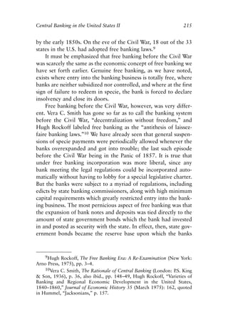 Chapter Fourteen.qxp   8/4/2008   11:38 AM   Page 215




            Central Banking in the United States II                             215


            by the early 1850s. On the eve of the Civil War, 18 out of the 33
            states in the U.S. had adopted free banking laws.9
                It must be emphasized that free banking before the Civil War
            was scarcely the same as the economic concept of free banking we
            have set forth earlier. Genuine free banking, as we have noted,
            exists where entry into the banking business is totally free, where
            banks are neither subsidized nor controlled, and where at the first
            sign of failure to redeem in specie, the bank is forced to declare
            insolvency and close its doors.
                Free banking before the Civil War, however, was very differ-
            ent. Vera C. Smith has gone so far as to call the banking system
            before the Civil War, “decentralization without freedom,” and
            Hugh Rockoff labeled free banking as the “antithesis of laissez-
            faire banking laws.”10 We have already seen that general suspen-
            sions of specie payments were periodically allowed whenever the
            banks overexpanded and got into trouble; the last such episode
            before the Civil War being in the Panic of 1857. It is true that
            under free banking incorporation was more liberal, since any
            bank meeting the legal regulations could be incorporated auto-
            matically without having to lobby for a special legislative charter.
            But the banks were subject to a myriad of regulations, including
            edicts by state banking commissioners, along with high minimum
            capital requirements which greatly restricted entry into the bank-
            ing business. The most pernicious aspect of free banking was that
            the expansion of bank notes and deposits was tied directly to the
            amount of state government bonds which the bank had invested
            in and posted as security with the state. In effect, then, state gov-
            ernment bonds became the reserve base upon which the banks



                9Hugh Rockoff, The Free Banking Era: A Re-Examination (New York:
            Arno Press, 1975), pp. 3–4.
                10Vera C. Smith, The Rationale of Central Banking (London: P King
                                                                            .S.
            & Son, 1936), p. 36, also ibid., pp. 148–49, Hugh Rockoff, “Varieties of
            Banking and Regional Economic Development in the United States,
            1840–1860,” Journal of Economic History 35 (March 1975): 162, quoted
            in Hummel, “Jacksonians,” p. 157.
 