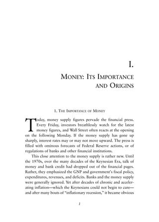 Chapter One.qxp   8/4/2008   11:37 AM   Page 1




                                                                           I.
                                   MONEY: ITS IMPORTANCE
                                             AND ORIGINS



                               1. THE IMPORTANCE     OF   MONEY



            T
                   oday, money supply figures pervade the financial press.
                   Every Friday, investors breathlessly watch for the latest
                   money figures, and Wall Street often reacts at the opening
            on the following Monday. If the money supply has gone up
            sharply, interest rates may or may not move upward. The press is
            filled with ominous forecasts of Federal Reserve actions, or of
            regulations of banks and other financial institutions.
                 This close attention to the money supply is rather new. Until
            the 1970s, over the many decades of the Keynesian Era, talk of
            money and bank credit had dropped out of the financial pages.
            Rather, they emphasized the GNP and government’s fiscal policy,
            expenditures, revenues, and deficits. Banks and the money supply
            were generally ignored. Yet after decades of chronic and acceler-
            ating inflation—which the Keynesians could not begin to cure—
            and after many bouts of “inflationary recession,” it became obvious

                                                 1
 