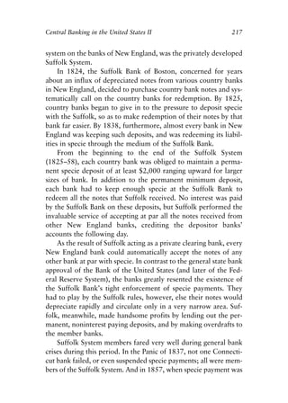 Chapter Fourteen.qxp   8/4/2008   11:38 AM   Page 217




            Central Banking in the United States II                           217


            system on the banks of New England, was the privately developed
            Suffolk System.
                 In 1824, the Suffolk Bank of Boston, concerned for years
            about an influx of depreciated notes from various country banks
            in New England, decided to purchase country bank notes and sys-
            tematically call on the country banks for redemption. By 1825,
            country banks began to give in to the pressure to deposit specie
            with the Suffolk, so as to make redemption of their notes by that
            bank far easier. By 1838, furthermore, almost every bank in New
            England was keeping such deposits, and was redeeming its liabil-
            ities in specie through the medium of the Suffolk Bank.
                 From the beginning to the end of the Suffolk System
            (1825–58), each country bank was obliged to maintain a perma-
            nent specie deposit of at least $2,000 ranging upward for larger
            sizes of bank. In addition to the permanent minimum deposit,
            each bank had to keep enough specie at the Suffolk Bank to
            redeem all the notes that Suffolk received. No interest was paid
            by the Suffolk Bank on these deposits, but Suffolk performed the
            invaluable service of accepting at par all the notes received from
            other New England banks, crediting the depositor banks’
            accounts the following day.
                 As the result of Suffolk acting as a private clearing bank, every
            New England bank could automatically accept the notes of any
            other bank at par with specie. In contrast to the general state bank
            approval of the Bank of the United States (and later of the Fed-
            eral Reserve System), the banks greatly resented the existence of
            the Suffolk Bank’s tight enforcement of specie payments. They
            had to play by the Suffolk rules, however, else their notes would
            depreciate rapidly and circulate only in a very narrow area. Suf-
            folk, meanwhile, made handsome profits by lending out the per-
            manent, noninterest paying deposits, and by making overdrafts to
            the member banks.
                 Suffolk System members fared very well during general bank
            crises during this period. In the Panic of 1837, not one Connecti-
            cut bank failed, or even suspended specie payments; all were mem-
            bers of the Suffolk System. And in 1857, when specie payment was
 
