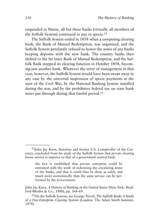 Chapter Fourteen.qxp   8/4/2008    11:38 AM   Page 218




            218                                               The Mystery of Banking


            suspended in Maine, all but three banks (virtually all members of
            the Suffolk System) continued to pay in specie.12
                The Suffolk System ended in 1858 when a competing clearing
            bank, the Bank of Mutual Redemption, was organized, and the
            Suffolk System petulantly refused to honor the notes of any banks
            keeping deposits with the new bank. The country banks then
            shifted to the far laxer Bank of Mutual Redemption, and the Suf-
            folk Bank stopped its clearing function in October 1858, becom-
            ing just another bank. Whatever the error of management in that
            year, however, the Suffolk System would have been swept away in
            any case by the universal suspension of specie payments at the
            start of the Civil War, by the National Banking System installed
            during the war, and by the prohibitive federal tax on state bank
            notes put through during that fateful period.13




                12John Jay Knox, historian and former U.S. Comptroller of the Cur-
            rency, concluded from his study of the Suffolk System that private clearing
            house service is superior to that of a government central bank:
                   the fact is established that private enterprise could be
                   entrusted with the work of redeeming the circulating notes
                   of the banks, and that it could thus be done as safely and
                   much more economically than the same service can be per-
                   formed by the Government.

            John Jay Knox, A History of Banking in the United States (New York: Brad-
            ford Rhodes & Co., 1900), pp. 368–69.
                13On the Suffolk System, see George Trivoli, The Suffolk Bank: A Study
            of a Free-Enterprise Clearing System (London: The Adam Smith Institute,
            1979).
 