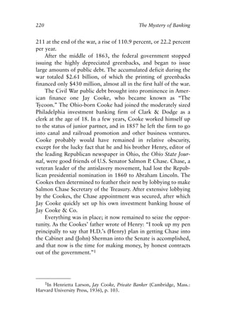 Chapter Fifteen.qxp   8/4/2008   11:38 AM   Page 220




            220                                           The Mystery of Banking


            211 at the end of the war, a rise of 110.9 percent, or 22.2 percent
            per year.
                After the middle of 1863, the federal government stopped
            issuing the highly depreciated greenbacks, and began to issue
            large amounts of public debt. The accumulated deficit during the
            war totaled $2.61 billion, of which the printing of greenbacks
            financed only $430 million, almost all in the first half of the war.
                The Civil War public debt brought into prominence in Amer-
            ican finance one Jay Cooke, who became known as “The
            Tycoon.” The Ohio-born Cooke had joined the moderately sized
            Philadelphia investment banking firm of Clark & Dodge as a
            clerk at the age of 18. In a few years, Cooke worked himself up
            to the status of junior partner, and in 1857 he left the firm to go
            into canal and railroad promotion and other business ventures.
            Cooke probably would have remained in relative obscurity,
            except for the lucky fact that he and his brother Henry, editor of
            the leading Republican newspaper in Ohio, the Ohio State Jour-
            nal, were good friends of U.S. Senator Salmon P Chase. Chase, a
                                                              .
            veteran leader of the antislavery movement, had lost the Repub-
            lican presidential nomination in 1860 to Abraham Lincoln. The
            Cookes then determined to feather their nest by lobbying to make
            Salmon Chase Secretary of the Treasury. After extensive lobbying
            by the Cookes, the Chase appointment was secured, after which
            Jay Cooke quickly set up his own investment banking house of
            Jay Cooke & Co.
                Everything was in place; it now remained to seize the oppor-
            tunity. As the Cookes’ father wrote of Henry: “I took up my pen
            principally to say that H.D.’s (Henry) plan in getting Chase into
            the Cabinet and (John) Sherman into the Senate is accomplished,
            and that now is the time for making money, by honest contracts
            out of the government.”1




               1In Henrietta Larson, Jay Cooke, Private Banker (Cambridge, Mass.:
            Harvard University Press, 1936), p. 103.
 