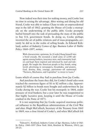 Chapter Fifteen.qxp     8/4/2008   11:38 AM    Page 221




            Central Banking in the United States III                                221


                Now indeed was their time for making money, and Cooke lost
            no time in seizing the advantage. After wining and dining his old
            friend, Cooke was able to induce Chase to take an unprecedented
            step in the fall of 1862: granting the House of Cooke a monop-
            oly on the underwriting of the public debt. Cooke promptly
            hurled himself into the task of persuading the mass of the public
            to buy U.S. government bonds. In doing so, Cooke perhaps
            invented the art of public relations and of mass propaganda; cer-
            tainly he did so in the realm of selling bonds. As Edward Kirk-
            land, author of Industry Comes of Age: Business Labor & Public
            Policy 1860–1897, writes:

                      With characteristic optimism, he [Cooke] flung himself into
                      a bond crusade. He recruited a small army of 2,500 sub-
                      agents among bankers, insurance men, and community lead-
                      ers and kept them inspired and informed by mail and tele-
                      graph. He taught the American people to buy bonds, using
                      lavish advertising in newspapers, broadsides, and posters.
                      God, destiny, duty, courage, patriotism—all summoned
                      “Farmers, Mechanics, and Capitalists” to invest in loans.2

            Loans which of course they had to purchase from Jay Cooke.
                And purchase the loans they did, for Cooke’s bond sales soon
            reached the enormous figure of $1 to $2 million a day. Approxi-
            mately $2 billion in bonds were bought and underwritten by Jay
            Cooke during the war. Cooke lost his monopoly in 1864, under
            pressure of rival bankers; but a year later he was reappointed to
            that highly lucrative post, keeping it until the House of Cooke
            crashed in the Panic of 1873.
                It is not surprising that Jay Cooke acquired enormous politi-
            cal influence in the Republican administrations of the Civil War
            and after. Hugh McCulloch, Secretary of the Treasury from 1865
            to 1869, was a close friend of Cooke’s, and when McCulloch left



                 2Edward C. Kirkland, Industry Comes of Age: Business, Labor & Pub-
            lic Policy, 1860–1897 (New York: Holt, Rinehart & Winston, 1961), pp.
            20–21.
 