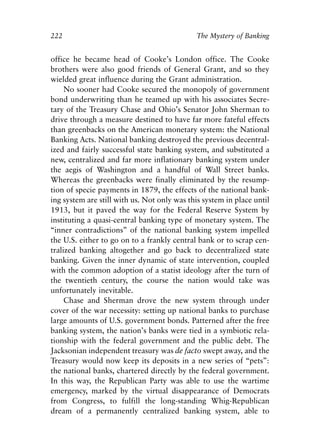 Chapter Fifteen.qxp   8/4/2008   11:38 AM   Page 222




            222                                           The Mystery of Banking


            office he became head of Cooke’s London office. The Cooke
            brothers were also good friends of General Grant, and so they
            wielded great influence during the Grant administration.
                 No sooner had Cooke secured the monopoly of government
            bond underwriting than he teamed up with his associates Secre-
            tary of the Treasury Chase and Ohio’s Senator John Sherman to
            drive through a measure destined to have far more fateful effects
            than greenbacks on the American monetary system: the National
            Banking Acts. National banking destroyed the previous decentral-
            ized and fairly successful state banking system, and substituted a
            new, centralized and far more inflationary banking system under
            the aegis of Washington and a handful of Wall Street banks.
            Whereas the greenbacks were finally eliminated by the resump-
            tion of specie payments in 1879, the effects of the national bank-
            ing system are still with us. Not only was this system in place until
            1913, but it paved the way for the Federal Reserve System by
            instituting a quasi-central banking type of monetary system. The
            “inner contradictions” of the national banking system impelled
            the U.S. either to go on to a frankly central bank or to scrap cen-
            tralized banking altogether and go back to decentralized state
            banking. Given the inner dynamic of state intervention, coupled
            with the common adoption of a statist ideology after the turn of
            the twentieth century, the course the nation would take was
            unfortunately inevitable.
                 Chase and Sherman drove the new system through under
            cover of the war necessity: setting up national banks to purchase
            large amounts of U.S. government bonds. Patterned after the free
            banking system, the nation’s banks were tied in a symbiotic rela-
            tionship with the federal government and the public debt. The
            Jacksonian independent treasury was de facto swept away, and the
            Treasury would now keep its deposits in a new series of “pets”:
            the national banks, chartered directly by the federal government.
            In this way, the Republican Party was able to use the wartime
            emergency, marked by the virtual disappearance of Democrats
            from Congress, to fulfill the long-standing Whig-Republican
            dream of a permanently centralized banking system, able to
 