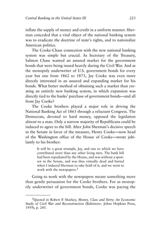 Chapter Fifteen.qxp     8/4/2008   11:38 AM   Page 223




            Central Banking in the United States III                              223


            inflate the supply of money and credit in a uniform manner. Sher-
            man conceded that a vital object of the national banking system
            was to eradicate the doctrine of state’s rights, and to nationalize
            American politics.
                The Cooke-Chase connection with the new national banking
            system was simple but crucial. As Secretary of the Treasury,
            Salmon Chase wanted an assured market for the government
            bonds that were being issued heavily during the Civil War. And as
            the monopoly underwriter of U.S. government bonds for every
            year but one from 1862 to 1873, Jay Cooke was even more
            directly interested in an assured and expanding market for his
            bonds. What better method of obtaining such a market than cre-
            ating an entirely new banking system, in which expansion was
            directly tied to the banks’ purchase of government bonds—and all
            from Jay Cooke?
                The Cooke brothers played a major role in driving the
            National Banking Act of 1863 through a reluctant Congress. The
            Democrats, devoted to hard money, opposed the legislation
            almost to a man. Only a narrow majority of Republicans could be
            induced to agree to the bill. After John Sherman’s decisive speech
            in the Senate in favor of the measure, Henry Cooke—now head
            of the Washington office of the House of Cooke—wrote jubi-
            lantly to his brother:
                      It will be a great triumph, Jay, and one to which we have
                      contributed more than any other living men. The bank bill
                      had been repudiated by the House, and was without a spon-
                      sor in the Senate, and was thus virtually dead and buried
                      when I induced Sherman to take hold of it, and we went to
                      work with the newspapers.3

                Going to work with the newspapers meant something more
            than gentle persuasion for the Cooke brothers. For as monop-
            oly underwriter of government bonds, Cooke was paying the

                3Quoted in Robert P Sharkey, Money, Class and Party: An Economic
                                   .
            Study of Civil War and Reconstruction (Baltimore: Johns Hopkins Press,
            1959), p. 245.
 
