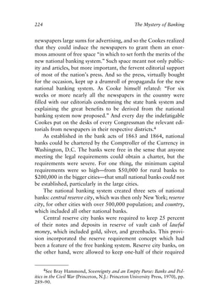 Chapter Fifteen.qxp   8/4/2008     11:38 AM    Page 224




            224                                                 The Mystery of Banking


            newspapers large sums for advertising, and so the Cookes realized
            that they could induce the newspapers to grant them an enor-
            mous amount of free space “in which to set forth the merits of the
            new national banking system.” Such space meant not only public-
            ity and articles, but more important, the fervent editorial support
            of most of the nation’s press. And so the press, virtually bought
            for the occasion, kept up a drumroll of propaganda for the new
            national banking system. As Cooke himself related: “For six
            weeks or more nearly all the newspapers in the country were
            filled with our editorials condemning the state bank system and
            explaining the great benefits to be derived from the national
            banking system now proposed.” And every day the indefatigable
            Cookes put on the desks of every Congressman the relevant edi-
            torials from newspapers in their respective districts.4
                 As established in the bank acts of 1863 and 1864, national
            banks could be chartered by the Comptroller of the Currency in
            Washington, D.C. The banks were free in the sense that anyone
            meeting the legal requirements could obtain a charter, but the
            requirements were severe. For one thing, the minimum capital
            requirements were so high—from $50,000 for rural banks to
            $200,000 in the bigger cities—that small national banks could not
            be established, particularly in the large cities.
                 The national banking system created three sets of national
            banks: central reserve city, which was then only New York; reserve
            city, for other cities with over 500,000 population; and country,
            which included all other national banks.
                 Central reserve city banks were required to keep 25 percent
            of their notes and deposits in reserve of vault cash of lawful
            money, which included gold, silver, and greenbacks. This provi-
            sion incorporated the reserve requirement concept which had
            been a feature of the free banking system. Reserve city banks, on
            the other hand, were allowed to keep one-half of their required


                  4See Bray Hammond, Sovereignty and an Empty Purse: Banks and Pol-
            itics in the Civil War (Princeton, N.J.: Princeton University Press, 1970), pp.
            289–90.
 