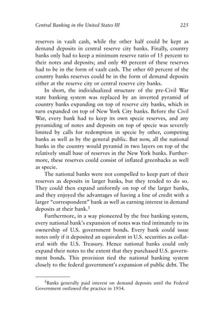Chapter Fifteen.qxp   8/4/2008   11:38 AM   Page 225




            Central Banking in the United States III                          225


            reserves in vault cash, while the other half could be kept as
            demand deposits in central reserve city banks. Finally, country
            banks only had to keep a minimum reserve ratio of 15 percent to
            their notes and deposits; and only 40 percent of these reserves
            had to be in the form of vault cash. The other 60 percent of the
            country banks reserves could be in the form of demand deposits
            either at the reserve city or central reserve city banks.
                In short, the individualized structure of the pre-Civil War
            state banking system was replaced by an inverted pyramid of
            country banks expanding on top of reserve city banks, which in
            turn expanded on top of New York City banks. Before the Civil
            War, every bank had to keep its own specie reserves, and any
            pyramiding of notes and deposits on top of specie was severely
            limited by calls for redemption in specie by other, competing
            banks as well as by the general public. But now, all the national
            banks in the country would pyramid in two layers on top of the
            relatively small base of reserves in the New York banks. Further-
            more, these reserves could consist of inflated greenbacks as well
            as specie.
                The national banks were not compelled to keep part of their
            reserves as deposits in larger banks, but they tended to do so.
            They could then expand uniformly on top of the larger banks,
            and they enjoyed the advantages of having a line of credit with a
            larger “correspondent” bank as well as earning interest in demand
            deposits at their bank.5
                Furthermore, in a way pioneered by the free banking system,
            every national bank’s expansion of notes was tied intimately to its
            ownership of U.S. government bonds. Every bank could issue
            notes only if it deposited an equivalent in U.S. securities as collat-
            eral with the U.S. Treasury. Hence national banks could only
            expand their notes to the extent that they purchased U.S. govern-
            ment bonds. This provision tied the national banking system
            closely to the federal government’s expansion of public debt. The

               5Banks generally paid interest on demand deposits until the Federal
            Government outlawed the practice in 1934.
 